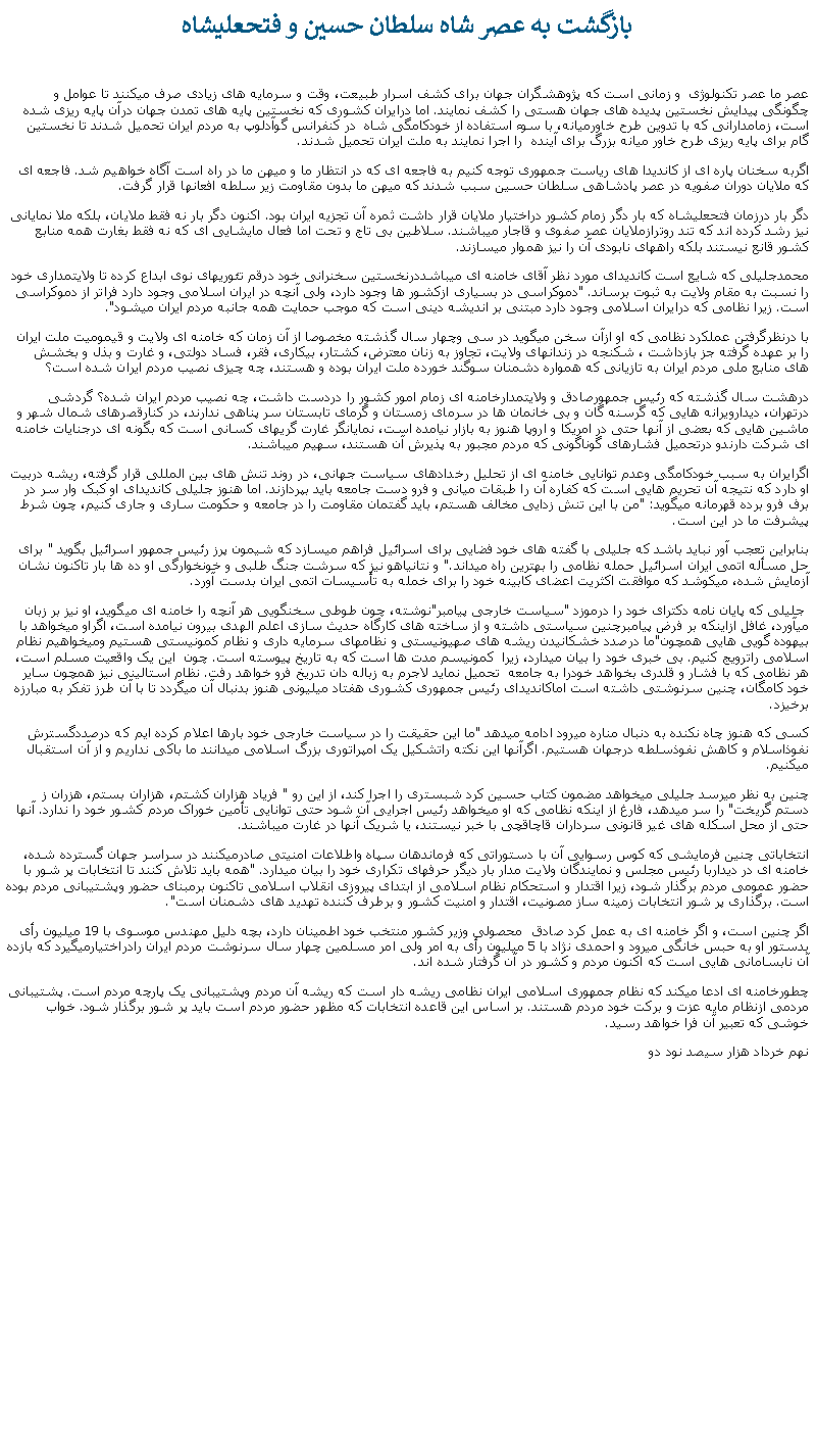 Text Box:  بازگشت به عصر شاه سلطان حسين و فتحعليشاه عصر ما عصر تکنولوژی  و زمانی است که پژوهشگران جهان برای کشف اسرار طبيعت، وقت و سرمايه های زيادی صرف میکنند تا عوامل و چگونگی پيدايش نخستين پديده های جهان هستی را کشف نمايند. اما درايران کشوری که نخستين پايه های تمدن جهان درآن پايه ريزی شده است، زمامدارانی که با تدوين طرح خاورميانه، با سوء استفاده از خودکامگی شاه  در کنفرانس گوآدلوپ به مردم ايران تحميل شدند تا نخستين گام برای پايه ريزی طرح خاور ميانه بزرگ برای آينده  را اجرا نمايند به ملت ايران تحميل شدند.اگربه سخنان پاره ای از کانديدا های رياست جمهوری توجه کنيم به فاجعه ای که در انتظار ما و ميهن ما در راه است آگاه خواهيم شد. فاجعه ای که ملايان دوران صفویه در عصر پادشاهی سلطان حسين سبب شدند که ميهن ما بدون مقاومت زير سلطه افعانها قرار گرفت. دگر بار درزمان فتحعليشاه که بار دگر زمام کشور دراختيار ملايان قرار داشت ثمره آن تجزيه ايران بود. اکنون دگر بار نه فقط ملايان، بلکه ملا نمايانی نيز رشد کرده اند که تند روترازملايان عصر صفوی و قاجار ميباشند. سلاطين بی تاج و تحت اما فعال مايشايی ای که نه فقط بغارت همه منابع کشور قانع نيستند بلکه راههای نابودی آن را نيز هموار ميسازند. محمدجليلی که شايع است کانديدای مورد نظر آقای خامنه ای ميباشددرنخستين سخنرانی خود درقم تئوريهای نوی ابداع کرده تا ولايتمداری خود را نسبت به مقام ولايت به ثبوت برساند. "دموکراسی در بسياری ازکشور ها وجود دارد، ولی آنچه در ايران اسلامی وجود دارد فراتر از دموکراسی است. زيرا نظامی که درايران اسلامی وجود دارد مبتنی بر انديشه دينی است که موجب حمايت همه جانبه مردم ايران ميشود".با درنظرگرفتن عملکرد نظامی که او ازآن سخن ميگويد در سی وچهار سال گذشته مخصوصا از آن زمان که خامنه ای ولايت و قيموميت ملت ايران را بر عهده گرفته جز بازداشت ، شکنجه در زندانهای ولايت، تجاوز به زنان معترض، کشتار، بيکاری، فقر، فساد دولتی، و غارت و بذل و بخشش های منابع ملی مردم ايران به تازيانی که همواره دشمنان سوگند خورده ملت ايران بوده و هستند، چه چيزی نصيب مردم ايران شده است؟ درهشت سال گذشته که رئيس جمهورصادق و ولايتمدارخامنه ای زمام امور کشور را دردست داشت، چه نصيب مردم ايران شده؟ گردشی درتهران، ديدارويرانه هايی که گرسنه گان و بی خانمان ها در سرمای زمستان و گرمای تابستان سر پناهی ندارند، در کنارقصرهای شمال شهر و ماشين هايی که بعضی از آنها حتی در امريکا و اروپا هنوز به بازار نيامده است، نمايانگر غارت گریهای کسانی است که بگونه ای درجنايات خامنه ای شرکت دارندو درتحميل فشارهای گوناگونی که مردم مجبور به پذيرش آن هستند، سهيم ميباشند. اگرايران به سبب خودکامگی وعدم توانايی خامنه ای از تحليل رخدادهای سياست جهانی، در روند تنش های بين المللی قرار گرفته، ريشه دربيت او دارد که نتيجه آن تحريم هايی است که کفاره آن را طبقات ميانی و فرو دست جامعه بايد بپردازند. اما هنوز جليلی کانديدای او کبک وار سر در برف فرو برده قهرمانه ميگويد: "من با اين تنش زدايی مخالف هستم، بايد گفتمان مقاومت را در جامعه و حکومت ساری و جاری کنيم، چون شرط پيشرفت ما در اين است.  بنابراين تعجب آور نبايد باشد که جليلی با گفته های خود فضايی برای اسرائيل فراهم ميسازد که شيمون پرز رئيس جمهور اسرائيل بگويد " برای حل مسأله اتمی ايران اسرائيل حمله نظامی را بهترين راه ميداند." و نتانياهو نيز که سرشت جنگ طلبی و خونخوارگی او ده ها بار تاکنون نشان آزمايش شده، ميکوشد که موافقت اکثريت اعضای کابينه خود را برای خمله به تأسيسات اتمی ايران بدست آورد. جليلی که پايان نامه دکترای خود را درموزد "سياست خارجی پيامبر"نوشته، چون طوطی سخنگويی هر آنچه را خامنه ای ميگويد، او نيز بر زبان ميآورد، غافل ازاينکه بر فرض پيامبرچنين سياستی داشته و از ساخته های کارگاه حديث سازی اعلم الهدی بيرون نيامده است، اگراو ميخواهد با بيهوده گويی هايی همچون"ما درصدد خشکانيدن ريشه های صهيونيستی و نظامهای سرمايه داری و نظام کمونيستی هستيم وميخواهيم نظام اسلامی راترويج کنيم. بی خبری خود را بيان ميدارد، زيرا  کمونيسم مدت ها است که به تاريخ پيوسته است. چون  اين يک واقعيت مسلم است، هر نظامی که با فشار و قلدری بخواهد خودرا به جامعه  تحميل نمايد لاجرم به زباله دان تدريخ فرو خواهد رفت. نظام استالينی نيز همچون ساير خود کامگان، چنين سرنوشتی داشته است اماکانديدای رئيس جمهوری کشوری هفتاد ميليونی هنوز بدنبال آن ميگردد تا با آن طرز تفکر به مبارزه برخيزد.کسی که هنوز چاه نکنده به دنبال مناره ميرود ادامه ميدهد "ما اين حقيقت را در سياست خارجی خود بارها اعلام کرده ايم که درصددگسترش نفوذاسلام و کاهش نفوذسلطه درجهان هستيم. اگرآنها اين نکته راتشکيل يک امپراتوری بزرگ اسلامی ميدانند ما باکی نداريم و از آن استقبال ميکنيم. چنين به نظر ميرسد جليلی ميخواهد مضمون کتاب حسين کرد شبستری را اجرا کند، از اين رو " فرياد هزاران کشتم، هزاران بستم، هزران ز دستم گريخت" را سر ميدهد، فارغ از اينکه نظامی که او ميخواهد رئيس اجرايی آن شود حتی توانايی تأمين خوراک مردم کشور خود را ندارد. آنها حتی از محل اسکله های غير قانونی سرداران قاچاقچی با خبر نيستند، يا شريک آنها در غارت ميباشند. انتخاباتی چنين فرمايشی که کوس رسوايی آن با دستوراتی که فرماندهان سپاه واطلاعات امنيتی صادرميکنند در سراسر جهان گسترده شده، خامنه ای در ديداربا رئيس مجلس و نمايندگان ولايت مدار بار ديگر حرفهای تکراری خود را بيان ميدارد. "همه بايد تلاش کنند تا انتخابات پر شور با حضور عمومی مردم برگذار شود، زيرا اقتدار و استحکام نظام اسلامی از ابتدای پيروزی انقلاب اسلامی تاکنون برمبنای حضور وپشتيبانی مردم بوده است. برگذاری پر شور انتخابات زمينه ساز مصونيت، اقتدار و امنيت کشور و برطرف کننده تهديد های دشمنان است".اگر چنين است، و اگر خامنه ای به عمل کرد صادق  محصولی وزير کشور منتخب خود اطمينان دارد، بچه دليل مهندس موسوی با 19 ميليون رأی بدستور او به حبس خانگی ميرود و احمدی نژاد با 5 ميليون رأی به امر ولی امر مسلمين چهار سال سرنوشت مردم ايران رادراختيارميگيرد که بازده آن نابسامانی هايی است که اکنون مردم و کشور در آن گرفتار شده اند.چطورخامنه ای ادعا ميکند که نظام جمهوری اسلامی ايران نظامی ريشه دار است که ريشه آن مردم وپشتيبانی يک پارچه مردم است. پشتيبانی مردمی ازنظام مايه عزت و برکت خود مردم هستند. بر اساس اين قاعده انتخابات که مظهر حضور مردم است بايد پر شور برگذار شود. خواب خوشی که تعبير آن فرا خواهد رسيد.نهم خرداد هزار سيصد نود دو