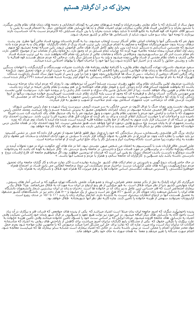 Text Box:  بحرانی که در آن گرفتار هستيمچهار سال از کشتاری که با حکم دولتی رهبردرخيابان و کوچه شهرهای معترض به کودتای انتخاباتی و دخمه های زندان های نظام ولايی ميگذرد. با تشديد بحران و با افزايش فساد های مالی، بيکاری، تورم، اعتياد، طلاق و ده ها نارسايی های اجتماعی ديگر. به احتمال قريب به يقين با دستور آقای خامنه ای قوه قضائيه به تکاپو افتاده تا شايد بتواند شدت بحران را با پی گيری مسايلی که اکثرمردم نسبت به آن حساسيت دارند بپردازند تا توجه آنها  بدان سو جلب شود، شايد از نابسامانی ها حاکم بر کشور منحرف شوند. چهار نفر که وابستگی آنها با مقامات اصلی نظام  آشکار نيست انتخاب ميشوند. بنا به گفته دادستان پرونده فساد مالی آنها مطرح  ودر پشت درهای بسته بدون حضورخبرنگاران محاکمه و محکوم به اعدام ميگردند. باين ترتيب فساد بزرگ از دامان کارگزاران  نظام پاک و به مردم مژده داده ميشود که مفسدين شناسايی و دستگير شده اند، پس بايد بطور کامل فساد های مالی فراموش شوند. باين مسأله توجه نميشود که متهم رديف اول اعلام ميدارد پنجاه صفحه دفاعيه تهيه کرده که جزئيات تمام مسايل در آن وجود دارد. به علاوه يکی از مقامات نيز از موضوع  آگاهی دارد، نام مقام دست اندر کار نيز سانسورميشود. وجزقاضی دادگاه و مقامات عالی از نشانی آن مقام آگاه نخواهند شد. به اين ترتيب منشاء فساد مالی کشف و دامان نظام مقدس از فساد مالی زدوده ميشود و بايد به سراغ مسايل ديگر رفت. درحالی که مردم منتظر هستند قوه قضائيه با دقت و روشنی حقايق را کشف و در اختيار آنها گذارده شود، زيرا آنها خود را صاحبان اموال يا پولهای اختلاس شده ميدانند.سعيد مرتضوی دادستان تهران، گشتاپوی نظام ولايی، با کارنامه توقيف روزنامه ها، بازداشت مديران، نويسندگان و گزارشگران، با اتهامات سنگين  و شکنجه در بازداشتگاه ها و زندان های طولانی، کشتن زهرا کاظمی که لطمه غير قابل جبرانی به حيثيت ايران در جهان تحميل نمود. شکنجه برای گرفتن اعتراف دروغين از زندانيان. ، پس از سال ها فرمانروايی بدون چون و چرا درا وين و پس از تقريبا چهار سال کشتار بازداشت شدگان کهريزک قرعه به نام او نوشته ميشود وبه اتهام معاونت درقتل، دادگاه رسيدگی به اتهام اودر روزسه شنبه هشتم اسفند ۱۳۹۱برگذار شده است.بازداشت مرتضوی اولين پاکسازی نظام برای تطهير رهبری نيست، مسلما آخرين آن نيزنخواهد بود. تا روزی که مردم ايران بدان مرحله نرسيده باشند که بخواهند همچون انسان های آزاده زندگی کنند و طومار نظام های خودکامه را در هم پيچند، و نظام ولايی خيمه در ايران زده باشد، چرخه نظام بر همين روال خواهد گشت. زيرا از آغاز تشکيل چنين پاک سازی و خدمت گذار زدايی را در پرونده خود دارد. سرنوشت اولین نخست وزیر مهندس بازرگان،  انسان صادق و فرهيخته ای که وجود او سبب پايه گذاری نظام شد، همدست امپرياليسم خوانده ميشود، سالها در انزوا زندگی کرد تا روزی که درفرودگاه سوييس به ابديت پيوست. بنی صدر نخستين رئيس جمهور، با سخنان و تحريک خامنه ای در مجلسی که اکثريت کرسی های آن درتصاحب حزب جمهوری اسلامی بود، عدم صلاحيت او تصويب و مجبور به فرار ميگردد.موسوی نخست وزير دوران جنگ با عراق اکنون در حبس خانگی به سر ميبرد، کروبی سرپرست بنياد شهيد، و دوبار رئيس مجلس شورای اسلامی و امين آيت الله خمينی مشابه موسوی در زندان انفرادی نامعلومی مجبور به پذيرش شکنجه جسم و روان ميباشد. محمد خاتمی رئيس جمهوری که با متانت و آرامش خود مردم را مجذوب نظام ولايی نمود، و چهل ميليون نفر را به پای صندوق های رأی کشانيد، آلت دست امريکا ناميده شد و اصلاخات او را خواست استکبار اعلام کردند، و برای بد نام کردن او جنايات قتل های زنجيره ای را ترتيب دادند. سرنوشت احمدی نژاد هنوز در شبکه ای از حدسيات قرار دارد، متهم به انحراف از خط ولايت مطلقه فقيه گرديده است، چنده ماه آينده تا بامداد دوم مرداد که دوره رياست جمهوری او به پايان ميرسد چه سناريو هايی درمورد او اجرا خواهد شد، هنوز مشخص نيست. اما چون احمدی نژاد در همان مکتبی درس خوانده که جمع  مقامات نظام نيز شاگردان آن مکتب هستند و با آن آشنايی دارند، بايد منتظر بود که پايان کار چه خواهد بود.تراژدی بزرگ اکبر هاشمی رفسنجانی، سردار سازندگی که خود را درجدار ديوار قطور ظاهرا مصون از تعرض قرار داده که حتی در تنفس کشيدن  نيز بايد جوانب را نظاره کند، چون دو فرزند او در دام هايی به عنوان گروگان قرار دارند، تا سخنی در مورد آزادی انتخابات و سخنان غير معقول و آزار دهنده به زبان نياورد، زيرا مدتی است دادگاه روحانيت ابراز و وسايل کار را برای خلع لباس کردن از او آماده ساخته است.علی امينی عاقد قرارداد نفت با کنسرسيوم به اعتقاد من شخص ميهن دوستی نبود. اما در ماه های آخر حکومت شاه در مورد تحولات آينده در باشگاه روزنامه نگاران ، در برابرسؤالی در مورد فساد، دروغ و نادرستی در جامعه پاسخ درستی داد  اگر شرايط به گونه ای باشد که پدرخانواده فاسد، دروغگو و نادرست باشد، احتمال نزديک به يقين اين است که فرزندان او نيزچنين خواهند بود، اگر میخواهيم جامعه ای فارع ازفساد، دروع  و نادرستی داشته باشد بايد مسؤلين و  کارگزاران آن جامعه سالم، و همراز با مردم و منتخب آنها باشند. در حال حاضر فساد، دروع گويی و نادرستی در تمام ارکان های کشور  ما ريشه دوانيده است اکثر دولت مردان و کار گزاران جامعه برای تحميق مردم دروغ ميگويند، رسانه های ملی گزارشات درست دراختيار مردم نميگذارند، اين دروغ درجامعه انعکاس می يابد، فساد در اجتماع همراه خودفقرو تنگدستی را گسترس ميدهد، تنگدستی اساس خانواده ها را بر هم ميريزد، که همراه خود طلاق و ناسازگاری به همراه دارد.خبرگزاری کار ایران (ایلنا) به نقل از دکتر محمد جعفر غفرانی، استاد و عضو هیأت علمی دانشگاه تهران ميگويد که بر اساس آمار های رسمی٬ ایران چهارمین کشور دنیا از نظر میزان طلاق است. به طور میانگین از هر پنج ازدواج در ایران سه مورد آن به طلاق می‌انجامد. چرا؟ طلاق يک بيماری اجتماعی است که فقر حساس ترين عامل و زير بنای آن در خانواده ها است. دختران و زنان در ايران بيشترين شمار دانشجويان دانشگاه های ايران را تشکيل ميدهند زنان جویای کار در کشور ۸۳۰ هزار نفر است و بیش از یک میلیون و ۸۰۰ هزار دختر نیز در دانشگاه‌های کشور مشغول به تحصیل هستند، آنها در ازدواج انتظارات بيشتری نسبت به گذشته دارند. اما آمار بیکاری زنان با رشد ۱۰۰ تا ۱۵۰ در صدی روبرو‌ است. ازاينروزنان نميتوانند سهمی از هزينه خانواده را تأمين کنند. چاره کاربه نظر نظر آنها شوربختانه  طلاق خواهد بود.پديده ناخوشآيند ديگری که امروز جامعه ايران بدان مبتلا است اعتياد ميباشد که  يکی از پديده های جوامعی که فساد، فقر و بيکاری در آن زياد است ناخود آگاه به نارسايی های ديگر اضافه ميشود. در اين مورد نيز دولت هيچ تعهد و مسؤليتی در قبال شهر وندان خود احساس نميکند، وقتی اعتياد به نارسايی های جامعه افزوده ميشود. مردان ايرانی که بر اساس سنت خود را مسؤل تأمين خانواده ميدانند وقتی تأمين هزينه خانواده به علت بيکاری يا نگرفتن خقوق که  يکی از مشکلات رايج کارکنان درايران امروز ميباشد، برای کاهش از ناراحتی های روانی به اعتياد که متأسفانه امکانات آن درايران زياد است، پناه ميبرد. چاره ای که دولت برای حل اين مشکل اجرا ميکند درصورتی که با مأمورين دولت مواجه شود بجرم حمل مواد مخدر مجارات اعدام را ممکن است در پيش داشته باشد. در حالی که اعتياد بيماری است مشابه ساير بيماری ها که ميبايست معالجه شود. اعدام صورت مسأله را تغيير ميدهد و معما  به همان صوری به جای خود باقی خواهد ماند.