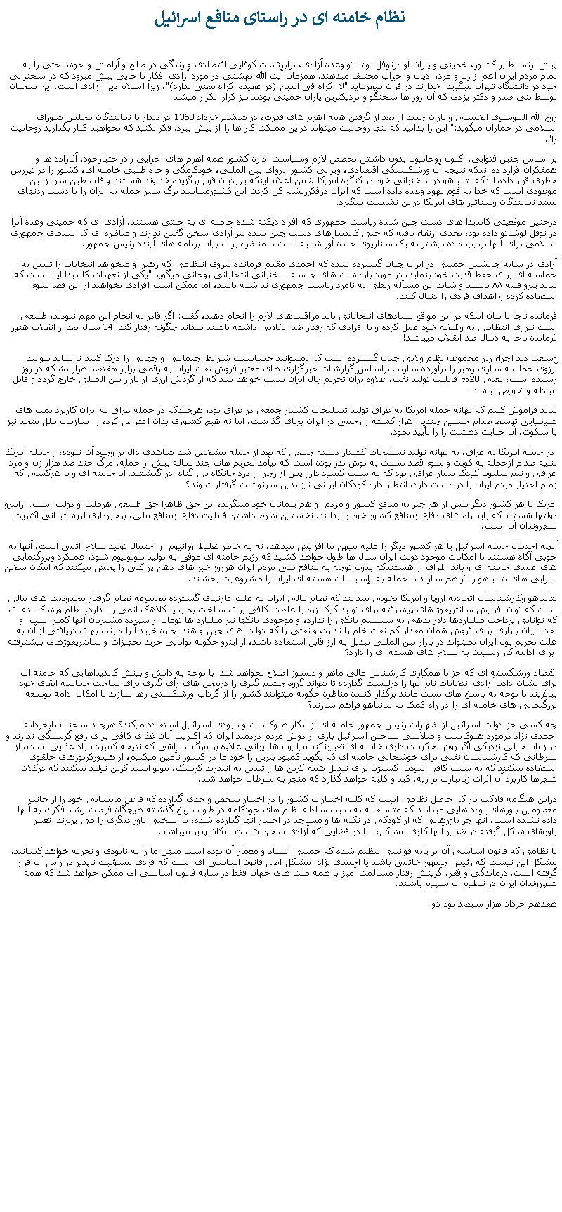 Text Box:  نظام خامنه ای در راستای منافع اسرائيل پيش ازتسلط بر کشور، خمينی و ياران او درنوفل لوشاتو وعده آزادی، برابری، شکوفايی اقتصادی و زندگی در صلح و آرامش و خوشبختی را به تمام مردم ايران اعم از زن و مرد، اديان و احزاب مختلف ميدهند. همزمان آيت الله بهشتی در مورد آزادی افکار تا جايی پيش ميرود که در سخنرانی خود در دانشگاه تهران ميگويد: خداوند در قرآن ميفرمايد "لا اکراه فی الدين (در عقيده اکراه معنی ندارد)"، زيرا اسلام دين آزادی است. اين سخنان توسط بنی صدر و دکتر يزدی که آن روز ها سخنگو و نزديکترين ياران خمينی بودند نيز کرارا تکرار ميشد.روح الله الموسوی الخمينی و ياران جديد او بعد از گرفتن همه اهرم های قدرت، در ششم خرداد 1360 در ديدار با نمايندگان مجلس شورای اسلامی در جماران ميگويد:" اين را بدانيد که تنها روحانيت ميتواند دراين مملکت کار ها را از پيش ببرد. فکر نکنيد که بخواهيد کنار بگذاريد روحانيت را".بر اساس چنين فتوايی، اکنون روحانيون بدون داشتن تخصص لازم وسياست اداره کشور همه اهرم های اجرايی رادراختيارخود، آقازاده ها و همفکران قرارداده اندکه نتيجه آن ورشکستگی اقتصادی، ويرانی کشور انزوای بين المللی، خودکامگی و جاه طلبی خامنه ای، کشور را در تيررس خطری قرار داده اندکه نتانياهو در سخنرانی خود در کنگره امريکا ضمن اعلام اينکه يهوديان قوم برگزيده خداوند هستند و فلسطين سر  زمين موعودی است که خدا به قوم يهود وعده داده است که ايران درفکرريشه کن کردن اين کشورميباشد برگ سبز حمله به ايران را با دست زدنهای ممتد نمايندگان وسناتور های امريکا دراين نشست ميگيرد. درچنين موقعيتی کانديدا های دست چين شده رياست جمهوری که افراد ديکته شده خامنه ای به جنتی هستند، آزادی ای که خمينی وعده آنرا در نوفل لوشاتو داده بود، بحدی ارتقاء يافته که حتی کانديدا های دست چين شده نيز آزادی سخن گفتن ندارند و مناظره ای که سيمای جمهوری اسلامی برای آنها ترتيب داده بيشتر به يک سناريوی خنده آور شبيه است تا مناظره برای بيان برنامه های آينده رئيس جمهور.آزادی در سايه جانشين خمينی در ايران چنان گسترده شده که احمدی‌ مقدم فرمانده نيروی انتظامی که رهبر او ميخواهد انتخابات را تبديل به حماسه ای برای حفظ قدرت خود بنمايد، در مورد بازداشت های جلسه سخنرانی انتخاباتی روحانی ميگويد "يکی از تعهدات کانديدا اين است که نبايد پيرو فتنه ۸۸ باشند و شايد اين مسأله ربطی به نامزد رياست جمهوری نداشته باشد، اما ممکن است افرادی بخواهند از اين فضا سوء استفاده کرده و اهداف فردی را دنبال کنند.فرمانده ناجا با بيان اينکه در اين مواقع ستادهای انتخاباتی بايد مراقبت‌های لازم را انجام دهند، گفت: اگر قادر به انجام اين مهم نبودند، طبيعی است نيروی انتظامی به وظيفه خود عمل کرده و با افرادی که رفتار ضد انقلابی داشته باشند ميداند چگونه رفتار کند. 34 سال بعد از انقلاب هنوز فرمانده ناجا به دنبال ضد انقلاب ميباشد!وسعت ديد اجزاء زير مجموعه نظام ولايی چنان گسترده است که نميتوانند حساسيت شرايط اجتماعی و جهانی را درک کنند تا شايد بتوانند آرزوی حماسه سازی رهبر را برآورده سازند. براساس گزارشات خبرگزاری های معتبر فروش نفت ايران به رقمی برابر هفتصد هزار بشکه در روز رسيده است، يعنی 20% قابليت توليد نفت، علاوه برآن تحريم ريال ايران سبب خواهد شد که از گردش ارزی از بازار بين المللی خارج گردد و قابل مبادله و تفويض نباشد.نبايد فراموش کنيم که بهانه حمله امريکا به عراق توليد تسليحات کشتار جمعی در عراق بود، هرچندکه در حمله عراق به ايران کاربرد بمب های شيميايی توسط صدام حسين چندين هزار کشته و زخمی در ايران بجای گذاشت، اما نه هيچ کشوری بدان اعتراض کرد، و  سازمان ملل متحد نيز با سکوت، آن جنايت دهشت زا را تأييد نمود.  در حمله امريکا به عراق، به بهانه توليد تسليحات کشتار دسته جمعی که بعد از حمله مشخص شد شاهدی دال بر وجود آن نبوده، و حمله امريکا تنبيه صدام ازحمله به کويت و سوء قصد نسبت به بوش پدر بوده است که پيآمد تحريم های چند ساله پيش از حمله، مرگ چند صد هزار زن و مرد عراقی و نيم ميليون کودک بيمار عراقی بود که به سبب کمبود دارو پس از زجر  و درد جانکاه بی گناه  در گذشتند. آيا خامنه ای و يا هرکسی که زمام اختيار مردم ايران را در دست دارد، انتظار دارد کودکان ايرانی نيز بدين سرنوشت گرفتار شوند؟امريکا يا هر کشور ديگر بيش از هر چيز به منافع کشور و مردم  و هم پيمانان خود مينگرند، اين حق ظاهرا حق طبيعی هرملت و دولت است. ازاينرو دولتها هستند که بايد راه های دفاع ازمنافع کشور خود را بدانند. نخستين شرط داشتن قابليت دفاع ازمنافع ملی، برخورداری ازپشتيبانی اکثريت شهروندان آن است.آنچه احتمال حمله اسرائيل يا هر کشور ديگر را عليه ميهن ما افزايش ميدهد، نه به خاطر تغليظ اورانيوم  و احتمال توليد سلاح اتمی است، آنها به خوبی آگاه هستند با امکانات موجود دولت ايران سال ها طول خواهد کشيد که رژيم خامنه ای موفق به توليد پلوتونيوم شود، عملکرد وبزرگنمايی های عمدی خامنه ای و باند اطراف او هستندکه بدون توجه به منافع ملی مردم ايران هرروز خبر های دهن پر کنی را پخش ميکنند که امکان سخن سرايی های نتانياهو را فراهم سازند تا حمله به تإسيسات هسته ای ايران را مشروعيت بخشند.نتانياهو وکارشناسان اتحاديه اروپا و امريکا بخوبی ميدانند که نطام مالی ايران به علت غارتهای گسترده مجموعه نظام گرفتار محدوديت های مالی است که توان افزايش سانتريفوژ های پيشرفته برای توليد کيک زرد با غلظت کافی برای ساخت بمب يا کلاهک اتمی را ندارد. نظام ورشکسته ای که توانايی پرداخت ميلياردها دلار بدهی به سيستم بانکی را ندارد، و موجودی بانکها نيز ميليارد ها تومان از سپرده مشتريان آنها کمتر است  و نفت ايران بازاری برای فروش همان مقدار کم نفت خام را ندارد، و نفتی را که دولت های چين و هند اجازه خريد آنرا دارند، بهای دريافتی از آن به علت تحريم پول ايران نميتواند در بازار بين المللی تبديل به ارز قابل استفاده باشد، از اينرو چگونه توانايی خريد تجهيزات و سانتريفوژهای پيشترفته  برای ادامه کار رسيدن به سلاح های هسته ای را دارد؟ اقتصاد ورشکسته ای که جز با همکاری کارشناس مالی ماهر و دلسوز اصلاح نخواهد شد. با توجه به دانش و بينش کانديداهايی که خامنه ای برای نشان دادن آزادی انتخابات نام آنها را درليست گذارده تا بتواند گروه چشم گيری را درمحل های رأی گيری برای ساخت حماسه ابقای خود بيافريند با توجه به پاسخ های تست مانند برگذار کننده مناظره چگونه ميتوانند کشور را از گرداب ورشکستی رها سازند تا امکان ادامه توسعه بزرگنمايی های خامنه ای را در راه کمک به نتانياهو فراهم سازند؟چه کسی جز دولت اسرائيل از اظهارات رئيس جمهور خامنه ای از انکار هلوکاست و نابودی اسرائيل استفاده ميکند؟ هرچند سخنان نابخردانه احمدی نژاد درمورد هلوکاست و متلاشی ساختن اسرائيل باری از دوش مردم دردمند ايران که اکثريت آنان غذای کافی برای رفع گرسنگی ندارند و در زمان خيلی نزديکی اگر روش حکومت داری خامنه ای تغييرنکند ميليون ها ايرانی علاوه بر مرگ سياهی که نتيجه کمبود مواد غذايی است، از سرطانی که کارشناسان نفتی برای خوشحالی حامنه ای که بگويد کمبود بنزين را خود ما در کشور تأمين ميکنيم، از هيدورکربورهای حلقوی استفاده ميکنند که به سبب کافی نبودن اکسيژن برای تبديل همه کربن ها و تبديل به انيدريد کربنيک، مونو اسيد کربن توليد ميکنند که درکلان شهرها کاربرد آن اثرات زيانباری بر ريه، کبد و کليه خواهد گذارد که منجر به سرطان خواهد شد.دراين هنگامه فلاکت بار که حاصل نظامی است که کليه اختيارات کشور را در اختيار شخص واحدی گذارده که فاعل مايشايی خود را از جانب معصومين باورهای توده هايی ميدانند که متأسفانه به سبب سلطه نظام های خودکامه در طول تاريخ گذشته هيچگاه فرصت رشد فکری به آنها داده نشده است، آنها جز باورهايی که از کودکی در تکيه ها و مساجد در اختيار آنها گذارده شده، به سختی باور ديگری را می پزيرند. تغيير باورهای شکل گرفته در ضمير آنها کاری مشکل، اما در فضايی که آزادی سخن هست امکان پذير ميباشد.با نظامی که قانون اساسی آن بر پايه قوانينی نتظيم شده که خمينی استاد و معمار آن بوده است ميهن ما را به نابودی و تجزيه خواهد کشانيد. مشکل اين نيست که رئيس جمهور خاتمی باشد يا احمدی نژاد. مشکل اصل قانون اساسی ای است که فردی مسؤليت ناپذير در رأس آن قرار گرفته است. درماندگی و فقر، گزينش رفتار مسالمت آميز با همه ملت های جهان فقط در سايه قانون اساسی ای ممکن خواهد شد که همه شهروندان ايران در تنظيم آن سهيم باشند.هفدهم خرداد هزار سيصد نود دو