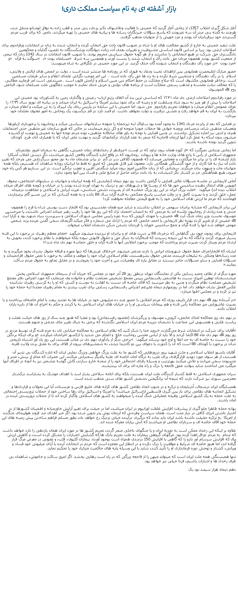 Text Box: بازار آشفته ای به نام سياست مملکت داری!آغاز شکل گيری انقلاب 1357، از زمانی آغاز گرديد که خمينی با فعاليت وتلاشهای دکتر يزدی، بنی صدر و قطب زاده به نوفل لوشاتو منتقل شد، هرچند به گفته بنی صدر آن سه نفربودند که پاسخ سؤالات خبرنگاران رسانه ها و بيانيه های خمينی را تهيه ميکردند. دامی که برای فريب مردم گستردند خود نيزقربانيان آن بودند و مزد خويش را از متوليان مذهب گرفتند. علت تبعيد خمينی به خارج از کشور مخالفت های او با شاه در تصويب قانون دادن حق انتخاب کردن و انتخاب شدن به زنان در انتخابات، ورفراندوم برای اصلاحات ارضی بود. زيرا بر اساس قانون اساسی مشروطيت و تغييرات بعدی آن، زنان، دیوانگان، ورشکستگان به تقصیر، گدایان و محکومین دادگستری حق شرکت در هيچ انتخاباتی را نداشتند و از هر گونه حقوق سیاسی محروم بودند. با تصویب قانون انتخابات در سال 1342 زنان که نیمی از جمعیت کشور بودند همچون مردان حق دادن رأی و انتخاب شدن را بدست آورند و همچنين سه شرط  مسلمان بودن ،  سوگند به قرآن  و مرد بودن  در مورد رأی ‌دهندگان و انتخاب ‌شونده گان حذف گرديد. در اين مورد خمینی در تلگرافی به شاه مينويسد:حضور مبارک اعلیحضرت همایونی پس ازاهدای تحیت ودعا، به طوری که در روزنامه‌ ها منتشر شده است ، دولت در انجمن های ایالتی و ولایتی، اسلام  را در رأی دهندگان و منتخبین شرط نکرده و به زن ها حق رأی داده ‌است .  این امر موجب نگرانی علمای اعلام و سایر طبقات مسلمین است. برخاطر همایونی مکشوف است که صلاح مملکت در حفظ احکام دین مبین اسلام و آرامش قلوب است . مستدعی است امر فرمایید مطالبی را که مخالف دیانت مقدسه و مذهب رسمی مملکت است از برنامه‌ های دولتی و حزبی حذف نمایند تا موجب دعاگویی ملت مسلمان شود. الداعی روح الله الموسویدر مورد رفراندوم اصلاحات ارضی دی ماه ۱۳۴۱ که اساسی ترين بند آن الغای رژیم ارباب- رعیتی و واگذاری زمين به کشاورزان بود خمینی این اصلاحات را بیش از هر چیز به سود شاه وسلطنت او و زمینه ای برای نفوذ بیشتر آمریکا و اسرائیل به ایران میداند و در بیانیه ای نوروز سال ۱۳۴۲ را عزای عمومی اعلام ميدارد و خواهان تحریم رفراندوم  می شود. اما خمینی با اين سابقه در پاریس ردای یک لیبرال را به تن ميکند، و اعلام ميدارد در بازگشت به ایران به قم خواهد رفت و نقشی درقدرت و دولت نخواهد داشت. او قصد دارد در قم درکسوت یک روحانی به امور معنوی مقلدان خود بپردازد.  در فضايی که بعد از پانزده خرداد 1341 به وجود آمده بود ساواک لبه تيزحمله را متوجه سازمانهای سياسی ميکند و روحانيون با برخورداری ازباورها وتعصبات مذهبی شاه، درمساجد وروضه خوانی ها حملات خودرا متوجه او و کل رژيم مينمايند، در حالی که هيچ سازمان غير مذهبی حتی اجتماعات هنری و ادبی نيز اجازه تشکيل نداشتند. در چنين فضايی با توجه به باور های صادقانه مذهبی، توده مردم توجه آنها به خمينی و نهضت او کشيده ميشود، بدون اينکه به عمل کرد آنها اززمان قاجاريه که منجر به عقد قرارداد ترکمانچای گرديد و نهضت ملی ايران که با همياری آنان طرح  کودتای تدوين گرديد توجه داشته باشند.اما زمانی چندانی نميگذرد که از کوزه همان برون تراود که در اوست صرفنظر از رخدادهای زمان خمينی، نگاهی به سخنان امروز دولتمردان جمهوری اسلامی از رأس تا پادو های وزارت خانه ها و بيوتات  روحانيون که در واقع اداره کنندگان واقعی کشور ميباشند، دگر ديسی انقلاب آشکارا بازار آشفته ای را در برابر ما ميگذارد، و معمايی ميسازد که همچون کلافی سر در گم  در برابر چشمان ما، به دور محور سرگردانی می چرخد که تغيير دادن آن نياز به فدا کاری و از خود گذشتگی همگانی دارد. معجون غير قابل هضمی که امروز نه فقط ما ايرانيان روزانه شاهدان آن هستيم، بلکه همه جهانيان مات و مبهوت بدان مینگرند. سخنانی که از زبان حاکمين امروز برون ميآيد شگفتی آفرين و تعجب برانگيز است. در اين سناريو هر کس راه خود ميرود، هيچ همأهنگی جز در کشتار دگر انديشان، به باد دادن درآمد حاصل از منابع ملی و فساد بين آنها وجود ندارد.آملی لاریجانی در جلسه مسؤلان عالی قضایی با گرامی داشت روز نهم دیماه (نمايشی که همه ايرانيان و جهانيان در سايتهای اجتماعی، صفوف اتوبوس های انتقال دهنده سانديس خور ها که از روستا ها و شهرهای دور و نزديک به تهران آورده شده بودند را در خيابان و کوچه های اطراف ميدان انقلاب ديده اند) ميگويد:‌  ملت بزرگ ایران در این روز بزرگ حماسه ‌ای از بصیرت، دشمن‌ شناسی، غیرت ایرانی و اسلامی و مجاهدت درمیدان عمل، خلق کردند و با بصیرت کامل و در وقت مناسب پاسخ محکمی به فتنه‌ گران سال 88 دادند و به همه کسانی که در این مسیر گام برمیدارند، فهماندند که مردم ما ارزش ‌های اسلامی خود را به هیچ قیمتی معامله نخواهند کرد!اين برادر لاريجانی که مشابه برادران سهمی در انقلاب نداشتند و شايد جزو همان مقدسينی بود که افتخار دست بوسی شاه يا فرح را همچون جنتی و عده زيادی از روخانيون داشته اند به مردمی که به انتصاب احمدی نژاد که اين روز ها خود را رقيب رهبر ميداند اعتراض داشتند، يا ميرحسين موسوی نخست وزير زمان جنگ آيت الله خمينی، يا مهدی کروبی که سه دوره رئيس مجلس شورای اسلامی و سرپرست بنياد شهيد بود و کرارا آيت الله خمينی از او تقدير کرده بودبه نظر لاريجانی يا احمد خاتمی که مردم را اراذل می شمارد و فکر ميکند اگربجای سخن گفتن عربده بزند شخص مهمی خواهد شد آنها را فتنه گران و جمع سانديس خوران را فرزندان دشمن شکن دشمنان انقلاب میخواند.لاريجانی برای زودون خون بی گناهانی که درخرداد 88 بر دست های او و برادران او نيزديده ميشوند ميگويد  مقام معظم رهبری در برخورد با این فتنه بسیار صبوری کردند و آنگاه که به این نتیجه رسیدند که فتنه‌گران به دنبال حق و حقوق قانونی نبوده بلکه میخواهند با نظام برخورد کنند، بخوبی به ارشاد مردم وبیدار کردن بصیرت مردم پرداختند که موجب برخورد انقلابی آنها با فتنه ‌گران و خلق حماسه نهم دی ‌ماه شد!

ايشان که افتخاراجرای حفظ حقوق شهروندان ايرانی را دارند مدعی ميشوند برخلاف غربی‌ها که تنها چهره و قیافه حقوق بشری بخود میگیرند و به مدد رسانه‌ها ومتکی به تبلیغات فریبنده، مدعی حقوق بشرهستند، نظام اسلامی ایران خود را موظف و مکلف به برخورد با نقض حقوق افرادمیداند و مسؤلان قضایی و سایر مسؤلان، حاضر نیستند در مقابل پاره‌ ای وهميات، دین و آخرت خود را بفروشند و در مقابل تجاوز به حقوق مردم ساکت بمانند.

مهره ديگری از نظام، حمید رسایی يکی از نمايندگان تهران درنطق روز 28 آذر خود در مجلس که جريان آن از سيمای جمهوری اسلامی پخش ميشدسخنان توهين آميزی نسبت به هاشمی رفسنجانی رییس مجمع تشخیص مصلحت نظام و خانواده وی مينمايد، که مورد اعتراض دفتر مجمع تشخيص مصلحت نظام ميگردد و چنين به نظر ميرسيد که آقای خامنه ای نسبت به اهانت به دوست و کسی که او را به کرسی رهبری نشانيده عکس العمل نشان خواهد داد. اما در روزچهارم ديماه عليرغم اعتراض رفسنجانی، رسايی برای تقرب بيشتر به مقام رهبری مجددا لبه حمله خود را تيز تر کرده و در مجلس اطها ميدارد:در آستانه یوم‌ الله نهم دی قرار داریم، روزی که مردم انقلابی با حضور چند ده میلیونی خود در خیابان‌ ها به تجدید بیعت با امام خامنه‌ای پرداختند و با بصیرت عاشورایی میز محاکمه رأس فتنه و هم‌ پیمانان سیاسی او را در خیابان ‌های ایران اسلامی به پا کردند و حکم به اخراج آن ‌ها از دایره یاران انقلاب دادند.

در نهم دی روز محاکمه امثال خاتمی،‌ کروبی،‌ موسوی و بزرگترشان (مقصود رفسنجانی) بود و عجبا که هنوز چند سال از روز های خیانت غفلت و ریاست ‌طلبی و همسویی این جماعت با دشمنان دیرینه مردم ایران اسلامی نگذشته که برخی به دنبال تغییر جای مدعی و متهم هستند.آقایان برای شرکت در انتخابات شرط می‌گذارند بروید خدا را شکر کنید که نظام اسلامی به محاکمه خیابانی ‌تان به جرم فتنه گری توسط مردم در روز يوم الله نهم دی ماه 88 اکتفا کردند و الا بايد از لباس مقدس روحانيت خلع  و اعدام می شديد يا ازکشور اخراجتان ميکردند و برای اينکه بردگی خود را نسبت به خامنه ای به حد اعلا و اوج خود برساند ميگويد:  برخی دیگر از یادآوری نهم دی در عذاب هستند، این روز یاد آور اشتباه تاریخی ‌شان در برخورد با کودتای 88 است که آن را کدورت یا دعوای بین دو کاندیدا دیدند، نه شمشیرهای بیرون از قلاف برای به مقتل بردن ولایت فقیه. آقايان دلسوز انقلاب اسلامی و ملت شهيد پرور درروزهايی که کشور ما به علت بزرگ خواهی وبزرگ نمايی اينان که اداره کنندگان بی تدبير آن هستند، از هر سوی مورد تهديد قرارگرفته، برای تقرب به درگاه امان خامنه ای عليه يکديگر سخنرانی ميکنند. اين حضرات که مدام از بينش، مدبر و مدبربودن سخن ميرانند و تلاش ميکنند بهرترتيب و وسيله رقبای احتمالی خود را از صحنه خارج سازند، کاش گوشه چشمی نيز به آنچه در اطراف آنها ميگذرد می انداختند شايد بتوانند عمق فاجعه را درک و راه چاره ای برای آن بينديشند. سران جمهوری اسلامی نه فقط کشتار کنندگان ملت ايران هستند، بلکه برای ادامه سلاخی بشار اسد با اهدای موشک به بشاراسد درکشتار معترضين سوری نيز شرکت دارند که نتيجه آن برانگيختن دشمنی کشور های سنی مذهب شده است. همسايگان ايران درشمال، آذربايجان و ترکيه و در جنوب اتحاد نظامی کشور های کرانه های خليج فارس و عربستان، آيا اين تحولات و قراردادها و تشکيل اتحاديه های نظامی برای باز پس گيری فلسطين ازاسرائيل ميباشد؟ يا امريکا و اسرائيل برای رها ساختن خود از حملات تروريستی احتمالی به علت حمله به يک کشور اسلامی وظيفه عملياتی جنگ آينده را ميخواهند به کشور های اسلامی واگذار کرده اند تا از حملات تروريستی آينده در امان باشند. بهانه حمله ظاهرا جلو گيری از پيشرفت افزايش غلظت اورانيوم در ايران ميباشد، اما در حيقت برای تغيير آرايش خاورميانه و اطمينان کشورها از در اختيار داشتن انرژی کافی در دراز مدت است. همان سياست وطرحی که اززمان بوش پدر تدوين شده بود. اگر خبر اهدای صد فروند هواپيمای جنگنده از امريکا  به ترکيه حقيقت داشته باشد ايران بايد بداند که درگيری درآينده خيلی نزديک رخ خواهد داد، بطور مسلم فراهم ساختن پيش زمينه های اين حمله خود آقای خامنه ای و سرداران نظامی او ميباشند که آتش بياران معرکه شده اند. علاوه بر اينکه اين رخداد ممکن است به تجزيه ايران و يا جنگهای داخلی منجر گردد، تحريم کشور ها در مورد ايران همان بازدهی را دارد خواهد داشت که صدام  به مردم عراق اهدا کرده بود. مرگهای گروهی بيماران به علت تحريم بانک ها که گشايش اعتبارات را مشکل کرده است، و کاهش ارزش ريال که افزايش سرسام آور دارو را که گاهی با افزايش 150 درصدی همراه است بوجود آورده. بيماران کليوی، قلب، و عفونی در معرض مرگ قرار گرفته اند، اما هنوز خامنه ای شرايط و موقعيت را درک نکرده و در انتظار اين معجزه است که مردم در انتخابات آينده با آرای ميليونی خود فساد و ويرانی، کشتار و توحش دوره فرمانداری او را تأييد کنند، شايد با اين وسيله پايه های حاکميت متزلزل خود را تحکيم نمايد.تنها همبستگی همه ملت ايران است که ميتواند ميهن را از فاجعه بزرگی که در راه است رهايی بخشد. اگر امروز ساکت و خاموش، شاهدان بی طرف رخداد ها و اشارات باشيم، فردا خيلی دير خواهد بود.دهم ديماه هزار سيصد نود يک