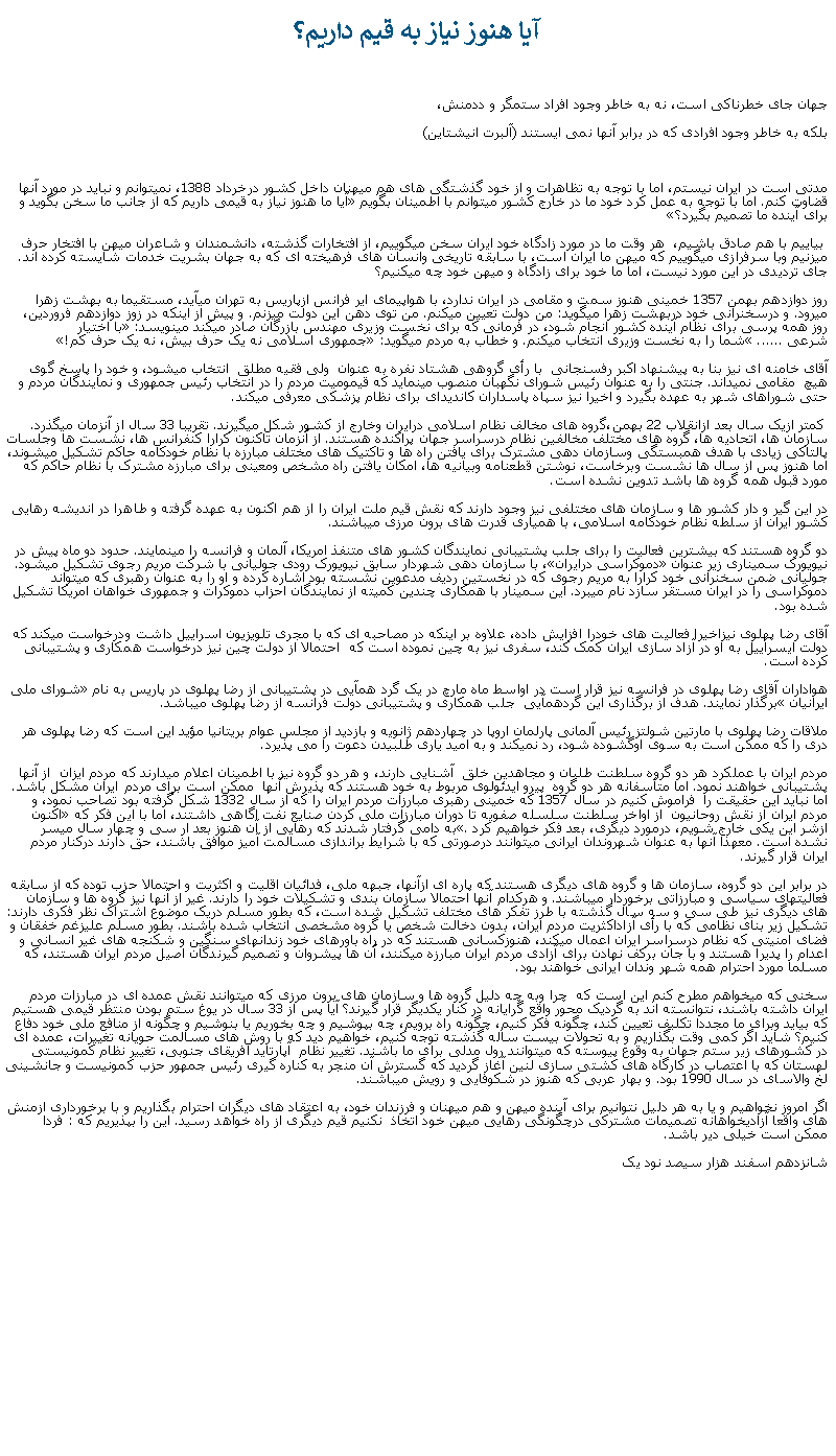 Text Box: آيا هنوز نياز به قيم داريم؟جهان جای خطرناکی است، نه به خاطر وجود افراد ستمگر و ددمنش، بلکه به خاطر وجود افرادی که در برابر آنها نمی ايستند (آلبرت انيشتاين)مدتی است در ايران نيستم، اما با توجه به تظاهرات و از خود گذشتگی های هم ميهنان داخل کشور درخرداد 1388، نميتوانم و نبايد در مورد آنها قضاوت کنم. اما با توجه به عمل کرد خود ما در خارج کشور ميتوانم با اطمينان بگويم آيا ما هنوز نياز به قيمی داريم که از جانب ما سخن بگويد و برای آينده ما تصميم بگيرد؟ بياييم با هم صادق باشيم،  هر وقت ما در مورد زادگاه خود ايران سخن ميگوييم، از افتخارات گذشته، دانشمندان و شاعران ميهن با افتخار حرف ميزنيم وبا سرفرازی ميگوييم که ميهن ما ايران است، با سابقه تاريخی وانسان های فرهيخته ای که به جهان بشريت خدمات شايسته کرده اند. جای ترديدی در اين مورد نيست، اما ما خود برای زادگاه و ميهن خود چه ميکنيم؟روز دوازدهم بهمن 1357 خمينی هنوز سمت و مقامی در ايران ندارد، با هواپيمای اير فرانس ازپاريس به تهران ميآيد، مستقيما به بهشت زهرا ميرود. و درسخنرانی خود دربهشت زهرا ميگويد: من دولت تعيين ميکنم. من توی دهن اين دولت ميزنم. و پيش از اينکه در زوز دوازدهم فروردين، روز همه پرسی برای نظام آينده کشور انجام شود، در فرمانی که برای نخست وزيری مهندس بازرگان صادر ميکند مينويسد: با اختيار شرعی ...... شما را به نخست وزيری انتخاب ميکنم. و خطاب به مردم ميگويد: جمهوری اسلامی نه يک حرف بيش، نه يک حرف کم!آقای خامنه ای نيز بنا به پيشنهاد اکبر رفسنجانی  با رأی گروهی هشتاد نفره به عنوان  ولی فقيه مطلق  انتخاب ميشود، و خود را پاسخ گوی هيچ  مقامی نميداند. جنتی را به عنوان رئيس شورای نگهبان منصوب مينمايد که قيموميت مردم را در انتخاب رئيس جمهوری و نمايندگان مردم و حتی شوراهای شهر به عهده بگيرد و اخيرا نيز سپاه پاسداران کانديدای برای نظام پزشکی معرفی ميکند. کمتر ازيک سال بعد ازانقلاب 22 بهمن،گروه های مخالف نظام اسلامی درايران وخارج از کشور شکل ميگيرند. تقريبا 33 سال از آنزمان ميگذرد. سازمان ها، اتحاديه ها، گروه های مختلف مخالفين نظام درسراسر جهان پراکنده هستند. از آنزمان تاکنون کرارا کنفرانس ها، نشست ها وجلسات پالتاکی زيادی با هدف همبستگی وسازمان دهی مشترک برای يافتن راه ها و تاکتيک های مختلف مبارزه با نظام خودکامه حاکم تشکيل ميشوند، اما هنوز پس از سال ها نشست وبرخاست، نوشتن قطعنامه وبيانيه ها، امکان يافتن راه مشخص ومعينی برای مبارزه مشترک با نظام حاکم که مورد قبول همه گروه ها باشد تدوين نشده است.در اين گير و دار کشور ها و سازمان های مختلفی نيز وجود دارند که نقش قيم ملت ايران را از هم اکنون به عهده گرفته و طاهرا در انديشه رهايی کشور ايران از سلطه نظام خودکامه اسلامی، با همياری قدرت های برون مرزی ميباشند. دو گروه هستند که بيشترين فعاليت را برای جلب پشتيبانی نمايندگان کشور های متنفذ امريکا، آلمان و فرانسه را مينمايند. حدود دو ماه پيش در نيويورک سميناری زير عنوان دموکراسی درايران، با سازمان دهی شهردار سابق نيويورک رودی جوليانی با شرکت مريم رجوی تشکيل ميشود. جوليانی ضمن سخنرانی خود کرارا به مريم رجوی که در نخستين رديف مدعوين نشسته بود اشاره کرده و او را به عنوان رهبری که ميتواند دموکراسی را در ايران مستقر سازد نام ميبرد. اين سمينار با همکاری چندين کميته از نمايندگان احزاب دموکرات و جمهوری خواهان امريکا تشکيل شده بود.آقای رضا پهلوی نيزاخيرا فعاليت های خودرا افزايش داده، علاوه بر اينکه در مصاحبه ای که با مجری تلويزيون اسراييل داشت ودرخواست ميکند که دولت ايسراييل به او در آزاد سازی ايران کمک کند، سفری نيز به چين نموده است که  احتمالا از دولت چين نيز درخواست همکاری و پشتيبانی کرده است.هواداران آقای رضا پهلوی در فرانسه نيز قرار است در اواسط ماه مارچ در يک گرد همآيی در پشتيبانی از رضا پهلوی در پاريس به نام شورای ملی ايرانيان برگذار نمايند. هدف از برگذاری اين گردهمآيی  جلب همکاری و پشتيبانی دولت فرانسه از رضا پهلوی ميباشد. ملاقات رضا پهلوی با مارتين شولتز رئيس آلمانی پارلمان اروپا در چهاردهم ژانويه و بازديد از مجلس عوام بريتانيا مؤيد اين است که رضا پهلوی هر دری را که ممکن است به سوی اوگشوده شود، رد نميکند و به اميد ياری طلبيدن دعوت را می پذيرد.مردم ايران با عملکرد هر دو گروه سلطنت طلبان و مجاهدين خلق  آشنايی دارند، و هر دو گروه نيز با اطمينان اعلام ميدارند که مردم ايزان  از آنها پشتيبانی خواهند نمود. اما متأسفانه هر دو گروه  پيرو ايدئولوی مربوط به خود هستند که پذيرش آنها  ممکن است برای مردم ايران مشکل باشد. اما نبايد اين حقيقت را  فراموش کنيم در سال 1357 که خمينی رهبری مبارزات مردم ايران را که از سال 1332 شکل گرفته بود تصاحب نمود، و مردم ايران از نقش روحانيون  از اواخر سلطنت سلسله صفويه تا دوران مبارزات ملی کردن صنايع نفت اگاهی داشتند، اما با اين فکر که اکنون ازشر اين يکی خارج شويم، درمورد ديگری، بعد فکر خواهيم کرد. به دامی گرفتار شدند که رهايی از آن هنوز بعد ار سی و چهار سال ميسر نشده است. معهذا آنها به عنوان شهروندان ايرانی ميتوانند درصورتی که با شرايط براندازی مسالمت آميز موافق باشند، حق دارند درکنار مردم ايران قرار گيرند.در برابر اين دو گروه، سازمان ها و گروه های ديگری هستند که پاره ای ازآنها، جبهه ملی، فدائيان اقليت و اکثريت و احتمالا حزب توده که از سابقه فعاليتهای سياسی و مبارزاتی برخوردار ميباشند. و هرکدام آنها احتمالا سازمان بندی و تشکيلات خود را دارند. غير از آنها نيز گروه ها و سازمان های ديگری نيز طی سی و سه سال گذشته با طرز تفکر های مختلف تشکيل شده است، که بطور مسلم دريک موضوع اشتراک نظر فکری دارند: تشکيل زير بنای نظامی که با رأی آزاداکثريت مردم ايران، بدون دخالت شخص يا گروه مشخصی انتخاب شده باشند. بطور مسلم عليزغم خفقان و فضای امنيتی که نظام درسراسر ايران اعمال ميکند، هنوزکسانی هستند که در راه باورهای خود زندانهای سنگين و شکنجه های غير انسانی و اعدام را پديرا هستند و با جان برکف نهادن برای آزادی مردم ايران مبارزه ميکنند، آن ها پيشروان و تصميم گيرندگان اصيل مردم ايران هستند، که مسلما مورد احترام همه شهر وندان ايرانی خواهند بود.سخنی که ميخواهم مطرح کنم اين است که  چرا وبه چه دليل گروه ها و سازمان های برون مرزی که ميتوانند نقش عمده ای در مبارزات مردم ايران داشته باشند، نتوانسته اند به گرديک محور واقع گرايانه در کنار يکديگر قرار گيرند؟ آيا پس از 33 سال در يوغ ستم بودن منتظر قيمی هستيم که بيايد وبرای ما مجددا تکليف تعيين کند، چگونه فکر کنيم، چگونه راه برويم، چه بپوشيم و چه بخوريم يا بنوشيم و چگونه از منافع ملی خود دفاع کنيم؟ شايد اگر کمی وقت بگذاريم و به تحولات بيست ساله گذشته توجه کنيم، خواهيم ديد که با روش های مسالمت حويانه تغييرات، عمده ای در کشورهای زير ستم جهان به وقوع پيوسته که ميتوانند رول مدلی برای ما باشند. تغيير نظام  آپارتايد افريقای جنوبی، تغيير نظام کمونيستی لهستان که با اعتصاب در کارگاه های کشتی سازی لنين آغاز گرديد که گسترش آن منجر به کناره گيری رئيس جمهور حزب کمونيست و جانشينی لخ والاسای در سال 1990 بود. و بهار عربی که هنوز در شکوفايی و رويش ميباشند.اگر امروز نخواهيم و يا به هر دليل نتوانيم برای آينده ميهن و هم ميهنان و فرزندان خود، به اعتقاد های ديگران احترام بگذاريم و با برخورداری ازمنش های واقعا آزاديخواهانه تصميمات مشترکی درچگونگی رهايی ميهن خود اتخاذ  نکنيم قيم ديگری از راه خواهد رسيد. اين را بپذيريم که : فردا ممکن است خيلی دير باشد.شانزدهم اسفند هزار سيصد نود يک