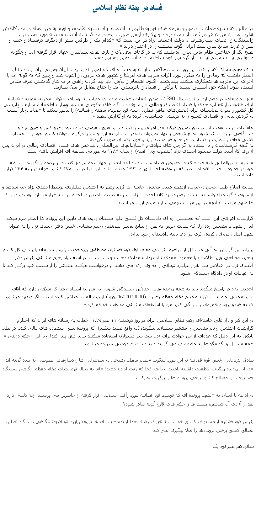 Text Box: فساد در بدنه نظام اسلامیدر حالی که سايه حملات نظامی و زمزمه های تجزيه طلبی بر آسمان ايران سايه افکنده، و تورم به مرز پنجاه درصد، کاهش توليد نفت به ميزان خيلی کمتر از پنجاه درصد و بيکاری از مرز چهل و پنج درصد گذشته است، مسأله مورد بحث بين وابستگان و اعضای بيت رهبری با دولت احمدی نژاد در اين است که کدام يک از طرفين بيش از ديگری درفساد و حيف و ميل و غارت منابع ملی ملت ايران  گوی سبقت را در اختيار دارند.هيچ يک از جناحين نظام بدين نمی انديشند که ما در کجای معادلات و بازی های سياسی جهان قرار گرفته ايم و چگونه ميتوانيم ايران و مردم ايران را از گردابی خود ساخته نظام اسلامی رهايی دهند.برای مجموعه ای که ازنخستين روز اشغال حاکميت ايران به مسأله ای که نمی انديشيدند ايران ومردم ايران بودند، نبايد انتظار داشت که زمانی را به تفکردرمورد اثرات تحريم های امريکا و کشور های غربی، و اکنون هند و چين که به گونه ای با اجرای اين تحريم ها همکاری ميکنند بينديشند. اکنون اهتمام و تلاش آنها پيدا کردن راهی برای کنار گذاشتن طرف مقابل است، بدون اينکه خود آسيبی ببينند يا برگی از فساد و نادرستی آنها را جناح مقابل بر ملاء سازند. علی خامنه‌ای، در دهم اردیبهشت سال 1380 با صدور فرمانی هشت ماده‌ ای خطاب به رؤسای  قوای مجریه، مقننه و قضائیه ایران خواستار مبارزه جدی با فساد اقتصادی و مالی از سوی دستگاه ‌های حکومتی ميشود ووزارت اطلاعات، سازمان بازرسی کل کشور و دیوان محاسبات ایران (بخش‌های ظاهرا نظارتی سه قوه مجریه، مقننه و قضائیه) را مأمور ميکند تا نقاط دچار آسيب در گردش مالی و اقتصادی كشور را به درستی شناسايی كرده به او گزارش دهند. خامنه‌ای در بند هفت این دستور تصریح ميکند در امر مبارزه با فساد نبايد هيچ تبعيضی ديده شود. هيچ كس و هيچ نهاد و دستگاهی نبايد استثنا شود. هيچ شخص يا نهاد نمیتواند با عذر انتساب به اين جانب يا ديگر مسئولان كشور خود را از حساب ‌كشی معاف بشمارد، با فساد در هر جا و هر مسند بايد برخورد يكسان صورت گيرد. به گفته کارشناسان و با استناد به گزارش ‌های نهادها و سازمانهای‌ بین‌المللی، شاخص‌ های فساد اقتصادی ومالی در ایران پس از روی کار آمدن دولت محمود احمدی ‌نژاد (منصوب ولی فقيه) از سال ۱۳۸۴ به طور بی سابقه ای افزایش یافته است.سازمان بین‌المللی شفافیت که در خصوص فساد سیاسی و اقتصادی در جهان تحقیق می‌کند، در پانزدهمین گزارش سالانه خود در خصوص  فساد اقتصادی دنیا که در هفته آخر شهريور 1390 منتشر شد، ایران را در بین ۱۷۸ کشور جهان در رتبه ۱۴۶ قرار داده است.سایت اصلاح طلب جرس درخبری، ازمتهم شدن مجتبی خامنه ای فرزند رهبر به اختلاس میلیاردی توسط احمدی نژاد خبر ميدهد و از سوی ديگر، جناح وابسته به بيت رهبری نزدیکان احمدی نژاد را نيز به دست داشتن در اختلاس سه هزار میلیارد تومانی در بانک ها متهم ميکنند. و آنچه در اين ميان سهمی ندارند مردم ايران ميباشند.

گزارشات افواهی اين است که محسنی اژه ای دادستان کل کشور علیه متهمان رديف های پايين این پرونده ها اعلام جرم ميکند اما از متهم يا متهمين رده اول که سایت جرس به نقل از منابع معتبر اسفندیار رحیم مشایی رئیس دفتر احمدی نژاد را به عنوان متهم اصلی معرفی کرده، اثری در ادعا نامه دادستان وجود ندارد. 

بر پایه این گزارش، هیأتی متشکل از ابراهیم رئیسی معاون اول قوه قضائیه، مصطفی پورمحمدی رئیس سازمان بازرسی کل کشور و حیدر مصلحی وزیر اطلاعات با محمود احمدی نژاد دیدار و مدارک دخالت و دست داشتن اسفندیار رحیم مشائی رئیس دفتر احمدی نژاد در اختلاس سه هزار میلیارد تومانی را به وی ارائه می دهند. و درخواست ميکنند مشائی را از سمت خود برکنار کند تا به اتهامات او در دادگاه رسیدگی شود.

احمدی نژاد در پاسخ ميگويد بايد به همه پرونده‌ های اختلاس رسیدگی شود، ريرا من نيز اسناد و مدارک موثقی دارم که آقای سید مجتبی خامنه ‌ای فرزند محترم مقام معظم رهبری (1600000000 یورو ) از بیت المال اختلاس کرده است. اگر متعهد میشوید که به هردو پرونده همزمان رسیدگی کنید من با استفعای مشائی موافقت خواهم کرد. در اين گير و دار علی خامنه‌ای رهبر نظام اسلامی ایران در روز دوشنبه ۱۱ مهر ۱۳۸۹ خطاب به رسانه ‌های ایران که اخبار و گزارشات اختلاس و نام متهمين را منتشر ميسازند ميگويد، (در واقع تهديد ميکند)  که پرونده سوء استفاده های مالی کلان در نظام بانکی به این دلیل که عد‌ه‌ای از این حوادث برای زدن توی سر مسؤلان استفاده میکنند نباید کش پیدا کند! و با اين حکم دولتی همه مسايل و بگو مگو ها به خاموشی می گرايند و به دست فراموشی سپرده ميشوند.صادق لاریجانی رئيس قوه قضائيه ئر اين مورد ميگويد مقام معظم رهبری، در سخنرانی ‌ها و دیدارهای خصوصی به بنده گفته اند در این پرونده پیگیری قاطعیت داشته باشید و تا هر کجا که رفت ادامه دهید! اما به دنبال فرمايشات مقام معظم گاهی دستگاه قضا برحسب مصالح کشور برخی پرونده ‌ها را پیگیری نمیکند، در ادامه با اشاره به متهم پرونده ای که توسط قوه قضائیه مورد رأفت اسلامی قرار گرفته از حاضرين می پرسید: چه دلیلی دارد بعد از آزادی آن شخص، پست ها و حکم ‌های قارچ گونه صادر شود؟رئیس قوه قضائیه از مسئولان کشور خواست تا برای رضای خدا از بده  بستان ها بیرون بیایید و افزود: گاهی دستگاه قضا به مصالح کشور برخی پرونده‌ها را فعلا پیگیری نمی‌کند!شانزدهم مهر نود يک 