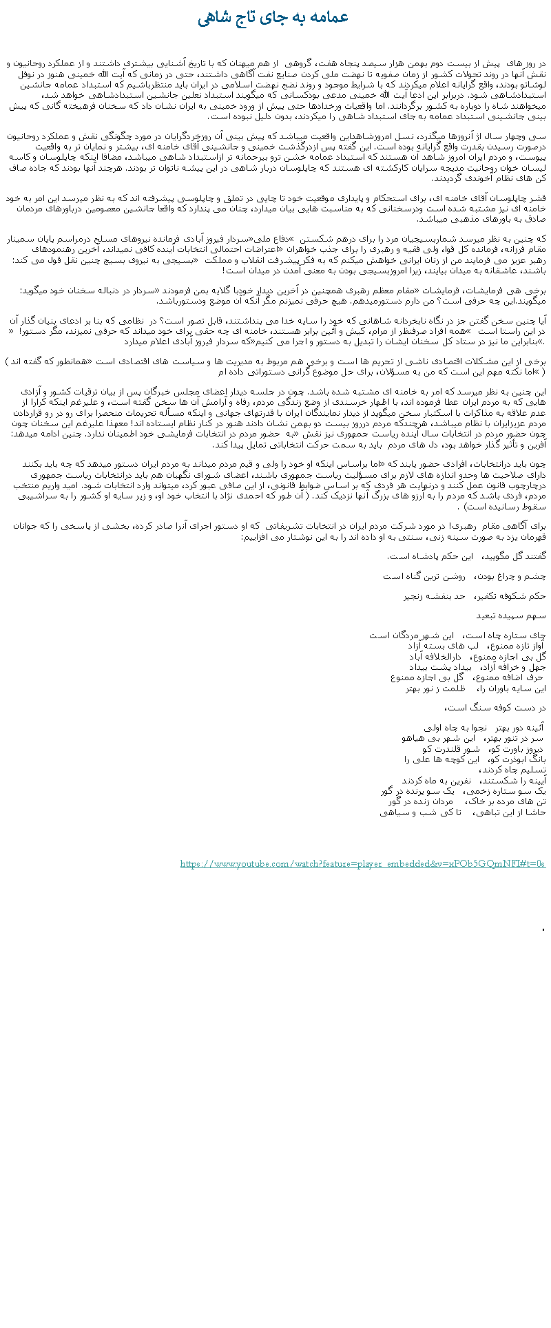 Text Box:  عمامه به جای تاج شاهیدر روز های  پيش از بيست دوم بهمن هزار سيصد پنجاه هفت، گروهی  از هم ميهنان که با تاريخ آشنايی بيشتری داشتند و از عملکرد روحانيون و نقش آنها در روند تحولات کشور از زمان صفويه تا نهضت ملی کردن صنايع نفت آگاهی داشتند، حتی در زمانی که آيت الله خمينی هنوز در نوفل لوشاتو بودند، واقع گرايانه اعلام ميکردند که با شرايط موجود و روند نضج نهضت اسلامی در ايران بايد منتظرباشيم که استبداد عمامه جانشين استبدادشاهی شود. دربرابر اين ادعا آيت الله خمينی مدعی بودکسانی که ميگويند استبداد نعلين جانشين استبدادشاهی خواهد شد، ميخواهند شاه را دوباره به کشور برگردانند. اما واقعيات ورخدادها حتی پيش از ورود خمينی به ايران نشان داد که سخنان فرهيخته گانی که پيش بينی جانشينی استبداد عمامه به جای استبداد شاهی را ميکردند، بدون دليل نبوده است.سی وچهار سال اژ آنروزها ميگذرد، نسل امروزشاهداين واقعيت ميباشد که پيش بينی آن روزخردگرايان در مورد چگونگی نقش و عملکرد روحانيون درصورت رسيدن بقدرت واقع گرايانه بوده است. اين گفته پس ازدرگذشت خمينی و جانشينی آقای خامنه ای، بيشتر و نمايان تر به واقعيت پيوست، و مردم ايران امروز شاهد آن هستند که استبداد عمامه خشن ترو بيرحمانه تر ازاستبداد شاهی ميباشد، مضافا اينکه چاپلوسان و کاسه ليسان خوان روحانیت مديجه سرايان کارکشته ای هستند که چاپلوسان دربار شاهی در اين پيشه ناتوان تر بودند. هرچند آنها بودند که جاده صاف کن های نظام آخوندی گرديدند.قشر چاپلوسان آقای خامنه ای، برای استحکام و پايداری موقعيت خود تا چايی در تملق و چاپلوسی پيشرفته اند که به نظر ميرسد اين امر به خود خامنه ای نيز مشتبه شده است ودرسخنانی که به مناسبت هايی بيان ميدارد، چنان می پندارد که واقعا جانشين معصومين درباورهای مردمان صادق به باورهای مذهبی ميباشد.سردار فيروز آبادی فرمانده نيروهای مسلح درمراسم پايان سمينار دفاع ملی که چنين به نظر ميرسد شماربسيجيان مرد را برای درهم شکستن اعتراضات احتمالی انتخابات آينده کافی نميداند، آخرين رهنمودهای مقام فرزانه، فرمانده کل قوا، ولی فقيه و رهبری را برای جذب خواهران بسيجی به نيروی بسيج چنين نقل قول می کند:  رهبر عزيز می فرمايند من از زنان ايرانی خواهش ميکنم که به فکر پيشرفت انقلاب و مملکت باشند، عاشقانه به ميدان بيايند، زيرا امروزبسيجی بودن به معنی آمدن در ميدان است!سردار در دنباله سخنان خود ميگويد:  مقام معظم رهبری همچنين در آخرين ديدار خودبا گلايه بمن فرمودندبرخی هی فرمايشات، فرمايشات ميگويند.اين چه حرفی است؟ من دارم دستورميدهم. هيچ حرفی نميزنم مگر آنکه آن موضع ودستورباشد.آيا چنين سخن گفتن جز در نگاه نابخردانه شاهانی که خود را سايه خدا می پنداشتند، قابل تصور است؟ در  نظامی که بنا بر ادعای بنيان گذار آن  همه افراد صرفنظر از مرام، کيش و آئين برابر هستند، خامنه ای چه حقی برای خود ميداند که حرفی نميزند، مگر دستور!  در اين راستا است که سردار فيروز آبادی اعلام ميدارد بنابراين ما نيز در ستاد کل سخنان ايشان را تبديل به دستور و اجرا می کنيم.(همانطور که گفته اند برخی از این مشکلات اقتصادی ناشی از تحریم ها است و برخی هم مربوط به مدیریت ها و سیاست های اقتصادی است اما نکته مهم این است که من به مسؤلان، برای حل موضوع گرانی دستوراتی داده ام )اين چنين به نظر ميرسد که امر به خامنه ای مشتبه شده باشد. چون در جلسه ديدار اعضای مجلس خبرگان پس از بيان ترقيات کشور و آزادی هايی که به مردم ايران عطا فرموده اند، با اظهار خرسندی از وضع زندگی مردم، رفاه و آرامش آن ها سخن گفته است، و عليرغم اينکه کرارا از عدم علاقه به مذاکرات با اسکتبار سخن ميگويد از ديدار نمايندگان ايران با قدرتهای جهانی و اينکه مسأله تحريمات منحصرا برای رو در رو قراردادن مردم عزيزايران با نظام ميباشد، هرچندکه مردم درروز بيست دو بهمن نشان دادند هنور در کنار نظام ايستاده اند! معهذا عليرغم اين سخنان چون به  حضور مردم در انتخابات فرمايشی خود اطمينان ندارد. چنين ادامه ميدهد: چون حضور مردم در انتخابات سال آینده ریاست جمهوری نیز نقش آفرین و تأثیر گذار خواهد بود، دل های مردم  بايد به سمت حرکت انتخاباتی تمایل پیدا کند. اما براساس اينکه او خود را ولی و قيم مردم ميداند به مردم ايران دستور ميدهد که چه بايد بکنند چون باید درانتخابات، افرادی حضور یابند که دارای صلاحیت ها وحدو اندازه های لازم برای مسؤلیت ریاست جمهوری باشند، اعضای شورای نگهبان هم باید درانتخابات ریاست جمهوری درچارچوب قانون عمل کنند و درنهایت هر فردی که بر اساس ضوابط قانونی، از این صافی عبور کرد، میتواند وارد انتخابات شود. امید واریم منتخب مردم، فردی باشد که مردم را به آرزو های بزرگ آنها نزدیک کند. ( آن طور که احمدی نژاد با انتخاب خود او، و زير سايه او کشور را به سراشيبی سقوط رسانيده است) .برای آگاهی مقام  رهبری! در مورد شرکت مردم ايران در انتخابات تشريفاتی  که او دستور اجرای آنرا صادر کرده، بخشی از پاسخی را که جوانان قهرمان يزد به صورت سينه زنی، سنتی به او داده اند را به اين نوشتار می افزاييم:گفتند گل مگویید،   این حکم پادشاه است. چشم و چراغ بودن،   روشن ترین گناه استحکم شکوفه تکفیر،   حد بنفشه زنجیرسهم سپیده تبعیدجای ستاره چاه است،   این شهر مردگان است
 آواز تازه ممنوع،   لب های بسته آزاد
گل بی اجازه ممنوع،   دارالخلافه آباد
جهل و خرافه آزاد،   بیداد پشت بیداد
 حرف اضافه ممنوع،   گل بی اجازه ممنوع
اين سايه باوران را،    ظلمت ز نور بهتر در دست کوفه سنگ است،    آئینه دور بهتر   نجوا به چاه اولی
 سر در تنور بهتر،   این شهر بی هیاهو
 دیروز باورت کو،   شور قلندرت کو
بانگ ابوذرت کو،   این کوچه ‌ها علی را
تسلیم چاه کردند،
آیینه را شکستند،   نفرین به ماه کردند
یک سو ستاره زخمی،   یک سو پرنده در گور
تن ‌های مرده بر خاک،    مردان زنده در گور
حاشا از این تباهی،    تا کی شب و سیاهی
https://www.youtube.com/watch?feature=player_embedded&v=xPOb5GQmNFI#t=0s. 