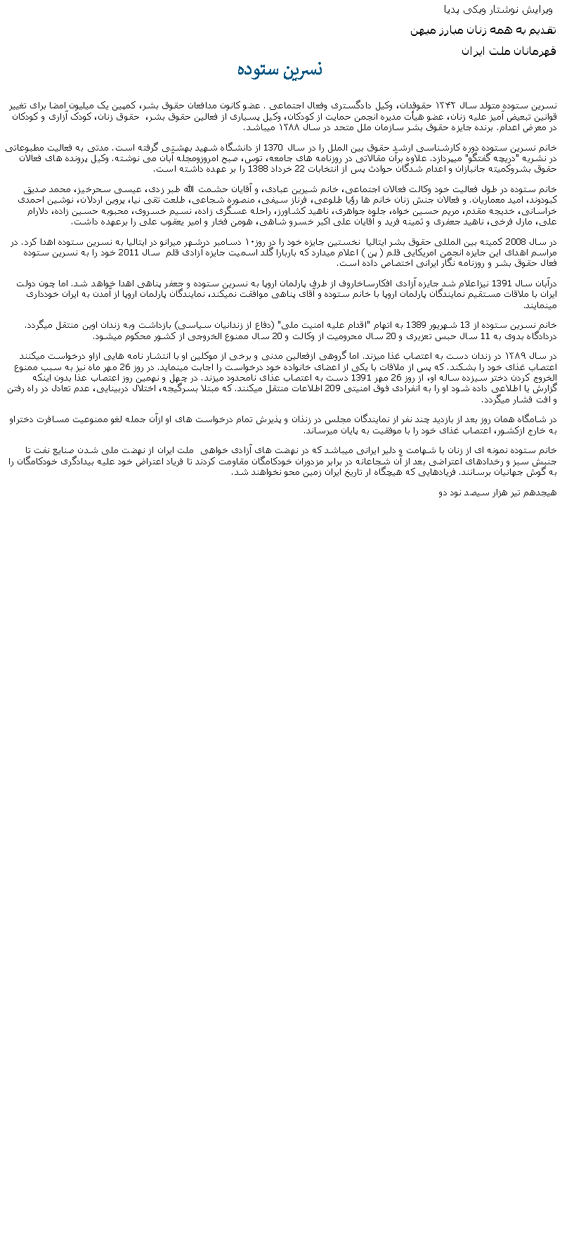 Text Box:  ويرايش نوشتار ويکی پدياتقديم به همه زنان مبارز ميهن قهرمانان ملت ايراننسرین ستودهنسرين ستوده متولد سال ۱۳۴۲ حقوقدان، وکیل دادگستری وفعال اجتماعی . عضو کانون مدافعان حقوق بشر، کمپین یک میلیون امضا برای تغییر قوانین تبعیض آمیز علیه زنان، عضو هيأت مديره انجمن حمایت از کودکان، وکيل پسیاری از فعالين حقوق بشر،  حقوق زنان، کودک آزاری و کودکان در معرض اعدام. برنده جایزه حقوق بشر سازمان ملل متحد در سال ۱۳۸۸ ميباشد.خانم نسرين ستوده دوره کارشناسی ارشد حقوق بين الملل را در سال 1370 از دانشگاه شهيد بهشتی گرفته است. مدتی به فعاليت مطبوعاتی در نشريه "دريچه گفتگو" ميپردازد. علاوه برآن مقالاتی در روزنامه های جامعه، توس، صبح امروزومجله آبان می نوشته. وکيل پرونده های فعالان حقوق بشروکميته جانبازان و اعدام شدگان حوادث پس از انتخابات 22 خرداد 1388 را بر عهده داشته است. خانم ستوده در طول فعاليت خود وکالت فعالان اجتماعی، خانم شيرين عبادی، و آقايان حشمت الله طبر زدی، عيسی سحرخيز، محمد صديق کبودوند، اميد معماريان. و فعالان جنش زنان خانم ها رؤيا طلوعی، فرناز سيفی، منصوره شجاعی، طلعت تقی نيا، پروين اردلان، نوشين احمدی خراسانی، خديجه مقدم، مريم حسين خواه، جلوه جواهری، ناهيد کشاورز، راحله عسگری زاده، نسيم خسروی، محبوبه حسين زاده، دلارام علی، مارل فرخی، ناهيد جعفری و ثمينه فريد و آقايان علی اکبر خسرو شاهی، هومن فخار و امير يعقوب علی را برعهده داشت. در سال 2008 کميته بين المللی حقوق بشر ايتاليا  نخستين جايزه خود را در روز۱۰ دسامبر درشهر میرانو در ایتالیا به نسرين ستوده اهدا کرد. در مراسم اهدای اين جايزه انجمن امريکايی قلم ( پن ) اعلام ميدارد که باربارا گلد اسميت جايزه آزادی قلم  سال 2011 خود را به نسرين ستوده فعال حقوق بشر و روزنامه نگار ايرانی اختصاص داده است. درآبان سال 1391 نيزاعلام شد جايزه آزادی افکارساخاروف از طرف پارلمان اروپا به نسرين ستوده و جعفر پناهی اهدا خواهد شد. اما چون دولت ايران با ملاقات مستقيم نمايندگان پارلمان اروپا با خانم ستوده و آقای پناهی موافقت نميکند، نمايندگان پارلمان اروپا از آمدن به ايران خودداری مينمايند.خانم نسرين ستوده از 13 شهريور 1389 به اتهام "اقدام عليه امنيت ملی" (دفاع از زندانيان سياسی) بازداشت وبه زندان اوين منتقل ميگردد. دردادگاه بدوی به 11 سال حبس تعزيری و 20 سال محروميت از وکالت و 20 سال ممنوع الخروجی از کشور محکوم ميشود. در سال ۱۳۸۹ در زندان دست به اعتصاب غذا ميزند. اما گروهی ازفعالین مدنی و برخی از موکلین او با انتشار نامه هايی ازاو درخواست ميکنند اعتصاب غذای خود را بشکند. که پس از ملاقات با يکی از اعضای خانواده خود درخواست را اجابت مينمايد. در روز 26 مهر ماه نيز به سبب ممنوع الخروج کردن دختر سيزده ساله او، از روز 26 مهر 1391 دست به اعتصاب عذای نامحدود ميزند. در چهل و نهمين روز اعتصاب عذا بدون اينکه گزارش يا اطلاعی داده شود او را به انفرادی فوق امنيتی 209 اطلاعات منتقل ميکنند. که مبتلا بسرگيجه، اختلال دربينايی، عدم تعادل در راه رفتن و افت فشار ميگردد.در شامگاه همان روز بعد از بازديد چند نفر از نمايندگان مجلس در زنذان و پذيرش تمام درخواست های او ازآن جمله لغو ممنوعيت مسافرت دختراو به خارج ازکشور، اعتصاب غذای خود را با موفقيت به پايان ميرساند. خانم ستوده نمونه ای از زنان با شهامت و دلير ايرانی ميباشد که در نهضت های آزادی خواهی  ملت ايران از نهضت ملی شدن صنايع نفت تا جنبش سبز و رخدادهای اعتراضی بعد از آن شجاعانه در برابر مزدوران خودکامگان مقاومت کردند تا فرياد اعتراض خود عليه بيدادگری خودکامگان را به گوش جهانيان برسانند. فريادهايی که هيچگاه ار تاريخ ايران زمين محو نخواهند شد.هيجدهم تير هزار سيصد نود دو  