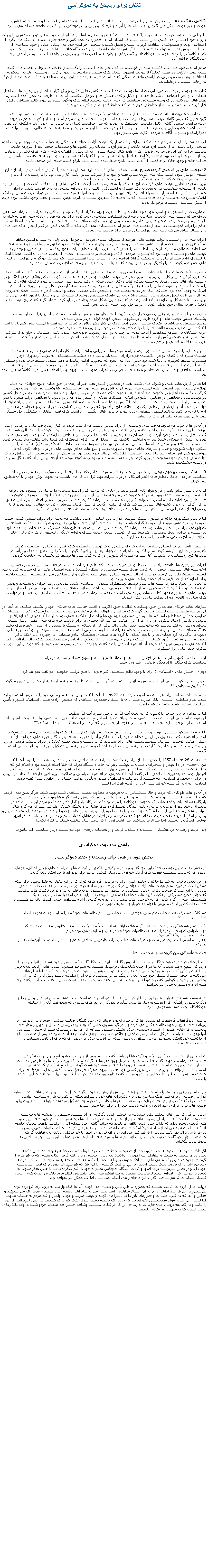 Text Box: تلاش برای رسيدن به دموکراسی نگاهی به گذشته -  زيستن در نظام ارباب رعيتی و جامعه ای که بر اساس طبقه بندی اشراف ، نجبا و علما، عوام الناس، خودی و غير خودی شکل می گيرد روان انسان ها را آزرده و فرهنگ بدبينی و سرکوفتگی را بر اکثريت جامعه مسلط می سازد.ما ايرانی ها نه فقط در صد ساله اخير ، بلکه قرن ها است که زنجير ستم شاهان و فرمانروايان خودکامه ومتوليان مذهبی را برجان و روان خود احساس می کنيم. بدين سبب است که انسان ايرانی همواره به همه کس و همه چيز با بدبينی و شک می نگرد. از اجتماعی بودن و همجوشی اعتقادی گريزان است و تحمل شنيدن سخنی جز آنچه خود می پندارد، ندارد و چون شناحتی از مخاطبان خويش ندارد نميتواند به هيچ فرد و يا گروهی اعتماد داشته و پذيرای ديدگاه های آن ها شود. چنين بدبينی يک سو نگرانه کاملا در راستای خواست خودکامگان و گستردگی و جاودانه ساختن نفاق و بدبينی در جامعه است تا بستر آرامی برای خودکامگان فراهم آورد.مردم ايران درطول صد سال گذشته سه بار کوشيده اند که زنجير های استبداد را بگسلند ( انقلاب مشروطه، نهضت ملی کردن صنايع نفت وانقلاب 22 بهمن 1357) تا بتوانند همچون انسان های متمدن درذاجتماعی بدور از ترس ، وحشت ، زندان ، شکنجه ، اختناق و ترور، يأس و بدبينی در آرامش وامنيت زندگی کنند. اما در هر سه رخداد در اوج پيروزی مواجه با شکست شدند و بار ديگر به ژرفای استنبداد درغلطيدند.کتاب ها و نوشتار زيادی در مورد اين رخداد ها نوشته شده است اما کمتر تحليل دقيق و واقع گرايانه ای از اين رخداد ها ، ساختار طبقاتی ، نواقص اجتماعی ، شرايط جهانی و دلايل واقعی جنبش ها و عوامل شکست آن ها بی طرفانه به عمل آمده است زيرا نظام های خودکامه دارای وجوه مشترکی ميباشند که حتی حاضر نيستند نطام های واژگون شده نيز مورد کالبد شکافی دقيق قرار گيرند ، زيرا ممکن است از خطوطی عبور شود که خطوط قرمز نظام حاکم نيز ميباشد.1- انقلاب مشروطه - انقلاب مشروطه از نظر جامعه شناختی يک رخداد روشنفکرانه است نه يک انقلاب اجتماعی توده ای . گروه هايی که پيش گامان نهضت مشروطه بودند ، نه چندان با خواست های اکثريت مردم آشنا و نه از واقعيات حاکم در درون جامه پيرامون خويش آگاهی کامل داشتند. روشنفکرانی بودند که می خواستند تحولی در جامعه به وجود آورند و الگوی آنها نظام های حاکم درکشورهايی چون فرانسه ، سويس و يا اطريش بودند. اما اين امر در يک جامعه به شدت فئودالی با نبودن نهادهای دموکراتيک و پشتوانه آگاهانه مردمی کاری بس دشوار بود.اين حقيقت را نبايد از نظر دور داشت که پايداری و استمرار يک نهضت آزادی خواهانه بستگی به خواست مردم، وجود نيروی بالقوه مردمی برای پاسداری از دست آورد های انقلاب و فراهم آوردن امکانات رفع کمبود ها و تنگناهای جامعه بعد از پيروزی انقلاب ميباشد زيرا در غير اين صورت بی قانونی ها و عقده های تلمبار شده از دوران پيش از انقلاب و هرج و هرج های ناشی از تحولات بعد از آن ، راه را برای ظهور فردی خودکامه که لااقل بتواند هرج و مرج را کنترل کند هموار ميسازد. تجربه ای که بعد از تأسيس عدالت خانه و وجود خلاء در حاکميت از آن در سينه تاريخ ضبط شده است شايد بازگو کننده صادق اين مدعی باشد.2- نهضت ملی برای ملی کردن صنايع نفت - هدف از ملی کردن صنايع نفت ايران، منحصراً افزايش درآمد مردم ايران از منابع طبيعی خويش نبوده است بلکه ملی کردن صنايع نفت و خلع يد از شرکت سابق نفت آغاز راهی بود برای رسيدن به آزادی و حاکميت مردم و قانون که مد نظر بنيان گذاران انقلاب مشروطيت نيز بوده است.نيروی محرکه آغازين نهضت ملی کردن صنايع نفت که با هدف رسيدن به آزادی، حاکميت ملی و استقلال اقتصادی و سياسی بود ناشی از پشتوانه شخصيت بارز و مجبوب دکتر مصدق و ايستادگی اقليت دوره پانزدهم مجلس در برابر تصويب شدن قرارداد گلشائيان - گس که استمرار آن وسيله ای بود برای تهييج مردم و کشانيدن آنها به ميدان سياست . در دوران نهضت ملی برخلاف انقلاب مشروطه به سبب آزادی های نسبی که در فاصله 15 شهريور بيست تا پانزده بهمن بيست و هفت وجود داشت توده مردم از بينش سياسی بيشتری برخوردار بودند.
شمارزيادی ازدانشجويان ودانش آموزان و طبقات متوسط شهری و روشنفکران ليبرال بدون وابستگی به احزاب يا سازمان مشخص نيروی مداقع نهضت ملی گرديدند. سازمان يافته ترين تشکيلات سياسی حزب توده ايران بود که بعد از حادثه سوء قصد به شاه در پانزده بهمن بيست و هفت غير قانونی اعلام شده بود ولی زير نام سازمان های مختلف فعاليت ميکرد. اما با تفکرات استالينسم حاکم براحزاب کمونيست، نه تنها از نهضت ملی مردم ايران پشتيبانی نمی کرد بلکه با آگاهی کامل در کنار ارتجاع حاکم ضد ملی در راستای منافع شرکت نفت عليه نهضت ملی مردم ايران فعاليت می نمود.احزاب ملی گرا و پشتيبان دولت نهضت ملی هرچند از پشتوانه نسبی مردمی برخوردار بودند ولی به علت نداشتن سابقه تشکيلاتی دير پا از چنان سازمان دهی مستحکم و منسجم برخوردار نبودند که بتوانند درصورت لزوم سريعا تجهيز و توطئه های مسلحانه احتمالی مشترک ارتجاع - انگلستان را خنثی کنند. حزب ايران ، محلی برای تجمع رجال سياسی صديق و وفادار به نهضت ملی و پشتيبان دولت بود که پشتوانه مردمی کافی و منضبط برای پشتيبانی عملی از نهضت ملی را نداشت. مضافا اينکه با انشقاق افراد سکولار ملی گرا و مذهب گرايان افراطی، به دو شاخه مجزا تقسيم شد . هر چند هر دو گروه از نهضت و دولت ملی حمايت ميکردند اما با يکديگر نيز در تقابل بودند که نهايتا سبب تضعيف نيروهای مدافع نهضت ملی شده بود.حزب زحمتکشان ملت ايران با تفکرات سوسياليستی و با تجربه سازمانی و تشکيلاتی از انشعابيون حزب توده که ميتوانست به يک حزب فراگير ملی و کارساز، زير بنای نيروی مردمی نهضت ملی شود در مرحله نخست با کودتای دکتر بقائی درمهر 1331 و در واپسين ماه های پيش ازکودتا به سبب ديدگاه های دوگانه خليل ملکی و دکتر محمد علی خنجی در مورد تاکتيک هائی که می بايست برای استمرار نهضت ملی با توجه به مرگ استالين و به قدرت رسيدن محافظه کاران در انگليس و جمهوری خواهان در امريکا به وجود آمده بود، عليرغم اينکه هر دو به نهضت ملی و شخص دکتر مصدق اعتقاد و اعتماد کامل داشتند، عملا به نيروی بی اثر وغير فعال تبديل شدند و بدين سبب درآن حزب نيز رهبری مشخصی وجود نداشت که در روز کودتا با تجهيز افراد حزبی که نيروی نسبتا متشکل و سازمان يافته ای بودند در کنار توده بی شکل مردم بتوانند در برابر کودتا همان گونه که در روز نهم اسفند 1331 با قدرت نمائی خود توطئه کودتا را در مراحل اوليه خنثی کردند عمل کنند.حزب پان ايرانيست نيز به چنين وضعی دچار گرديد. گروه طرفدار داريوش فروهر زير نام حزب ملت ايران بز بنياد پان ايرانيسم، پشتيبان صديق نهضت ملی و گروه طرفدار پزشکپوربه سخن گويان کوکی دربار تبديل شدند.مجمع مسلمانان مجاهد به رهبری شمس الدين قنات آبادی در کنار دکتر بقائی با تظاهر به موافقت با نهضت ملی همزبان با آيت الله کاشانی شديد ترين مخالفت ها را با دولت دکتر مصدق در مجلس و روزنامه های خود نمودند.حزب استقلال به رهبری عبدالغدير آزاد نيز مدتی نه چندان دور بعد ازتصويب قانون ملی شدن نفت ، همزمان با خلع يد از شرکت نفت به بهانه اينکه هيچ کس ازحزب استقلال به کابينه دکتر مصدق دعوت نشده اند در صف مخالفين دولت قرار گرفت ، در نتيجه حزب استقلال متلاشی و از هم پاشيده شد.در اين شرايط با قدرت نمائی های حزب توده از راه شورش های خيابانی و اعتصابات در کارخانجات دولتی ( با توجه به مدارک مستدل سيا) که با کمک عوامل انگلستان چون برادران رشيديان ترتيب داده ميشد مستمسکی به دولت آيزنهاورکه دچار هيستری تسلط کمونيزم بر دنيا شده بود چنين القاء می نمود که درصورت ادامه زمامداری دکتر مصدق تسلط حزب توده و تشکيل يک نظام پشتيبان شوروی در ايران حتمی خواهد بود. در حالی که بعد از مرگ استالين و تغيير سياست تهاجمی شوروی به سياست تدافعی و گسترش اختلافات و تصفيه های خونين در احزاب کمونيست شوروی ودنيا امکان چنين امری کاملا منتقی شده بود.اما منافع کارتل های نفتی و شوک ملی شدن نفت در مهمترين کشور نفت خيز آن زمان در خاور ميانه، وقوع حوادثی به دنبال توطئه آزمايشی نهم اسفند، عليه نهضت ملی مردم ايران قابل پيش بينی بود. اما کارشکنی ها وتمهيداتی که از زمان دولت کارگری انگلستان آغاز و در حکومت محافظه کارعليه دولت دکتر مصدق در سراسر جهان و منطقه تشديد شده بود در داخل کشور نيز توسط شاه ، مخالفين در مجلس ، شورش ايلات ، همکاری مخفی و آشکار عده ای از روحانيون با مخالفين دولت همراه با تنفر شديد مردم ايران نسبت به شرکت نفت و دولت انگليس به علت سال ها غارت منافع نفتی و مداخله در امور کشور و پافشاری آن دولت در ادامه آن و نارضايتی از نظام ديکتاتوری حاکم مانع از آن بود که دولت ملی در فضائی به دور از تنش و جنجال در محيطی آرام با توجه به تغييرات ژئوپوليتيکی منطقه وجهان بتواند با مانور های انگليس و تراست های نفتی مقابله و چگونگی حل مسأله نفت را درجهت منافع ملت ايران تدوين نمايد.در آن روزها با جوی که نيروهای ضد ملی و بخشی از ياران منافق نهضت که از ملت بريده در کنار ارتجاع ضد ملی قرارگرفته وعليه نهضت ملی توطئه ميکردند، تا بدان جا که سرتيپ افشار طوس رئيس شهربانی را که حاضر نبود با کودتاچيان احتمالی همکاری کند به قتل رساندند ، بوجود آورده بودند مسلم به نظر ميرسيد که با نداشتن پشتوانه کافی سازمان يافته و منسجم ، بی صبری توده بی شکل از طولانی شدن مبارزه و نداشتن تاکتيک ها و وسايل لازم و کافی نيروهای ضد کودتا برای مقابله دراز مدت با توطئه های سازمان يافته و پيوستن فرماندهان نظامی مستقر در تهران (جزسرهنگ ممتاز مدافع خانه دکتر مصدق) به کودتاچيان و سکوت دولت شوروی و حزب و سازمان نظامی توده ، پيروزی دولت و نيرو های مدافع نهضت ملی در برابر توطئه کودتا که با موافقت و همراهی شاه ، سازمان سيا و سرويس اطلاعاتی بريتانيا طرح شده بود غير ممکن به نظر ميرسيد و اين عوامل بود که دولت ملی و مردم بدون مقاومت در برابر کودتا چيان عقب نشستند و دومين شکوفه نوخاسته آزادی پيش از آن که به گل نشيند در ريشه خشکانيده شد. 
3 - انقلاب بيست و دوم بهمن - ورود جيمی کارتر به کاخ سفيد و اعلام دکترين اجرای اصول حقوق بشر به عنوان زير بنای سياست خارجی امريکا ، نظام های اقمار امريکا را در برابر شرايط نوی قرار داد که می بايست به نحوی روش خود را با آن منطبق می کردند.ايران با داشتن منابع نفت و گاز و مواد کانی استراتژيک در حالی که مرحله گذار ازرشد سرمايه داری ملی را پيموده بود ، برای ادامه مسير توسعه با هدف ورود به جرگه کشورهای پيشرفته صنعتی ناچار از داشتن پشتوانه تکنولوژی ، سرمايه و تکنوکرات های کافی بود امابه علت نداشتن پشتوانه تکنولوژی متناسب با سرمايه گذاری های بيشتر برای تأمين امکانات زير بنائی مجبور به قرار گرفتن در حوزه کشورهای ميزبان شرکت های فرا مليتی گرديد که پيش گامان سرمايه و تجارت جهانی آينده بودند تا با برخورداری از پشتيبانی مالی و تکنيکی آن ها بتواند در راستای پيشرفت توسعه اقتصادی و صنعتی قرار گيرد.اما با نظام ديکتاتوری حاکم بر کشور ، شبکه سرمايه گذاری بين المللی اعتماد نداشت که دولت ايران بتواند تضمين کننده امنيت سرمايه و سود دهی مورد نظر سرمايه گذاران باشد. رفت و آمد های کارتل های جهانی به ايران و شرکت نمايندگان اقتصادی و تکنولوژيکی ايران در سمينار های توسعه سرمايه گذاری های بين المللی منجر به طرح های مشترک برنامه های توسعه صنايع پتروشيمی، فلزات، الياف مصنوعی، هواپيما سازی، توسعه صنايع خودرو سازی و لوازم خانگی، توسعه راه ها و ترابری و خانه سازی در مراکز صنعتی منتاسب با توسعه صنايع گرديد.به منظور تأمين نيروی انسانی مبادرت به اجرای رفورم هايی برای توسعه دانشکده های فنی ، بازرگانی و مديريت ، تربيت تکنيسن در صنايع ، فراهم کردن تسهيلات برای اعزام دانشجويان به اروپا و امريکا گرديد. با بالا رفتن سطح اشتغال و درآمد در شهرها کوچ روستائيان به شهرها آغاز شد که نتيجه آن شورش در کرانه کلان شهرها توسط کپر نشينان بی خانمان گرديد.اجرای اين رفورم ها جامعه ايران را با شرايط نوينی مواجه ساخت که نظام چاره ای نداشت جز عقب نشينی در برابر بخشی ازخواسته های سياسی جامعه و باز کردن فضای بسته سياسی به منظور گشودن دريچه اطمينان بخش برای سرمايه گذاران بين المللی و نشان دادن چراغ سبز در مورد اجرای منشور جهانی حقوق بشر به کارتر و آرام ساختن شرايط متشنج و ملتهب داخلی بدان اندازه که از خط قرمز نظام محمد رضا شاهی عبور نشود.به دنبال اين تحول برگذاری شب های شعر توسط روشنفکران سکولار ، سياسی شدن مجالس روضه خوانی و مساجد و پخش شبنامه ها توسط گروه های مذهبی و سازمان های سياسی رواج يافت.  سازمان های وابسته به جبهه ملی بازمانده از دوران نهضت ملی که بطور محدود فعاليت های زير زمينی داشتند تجديد سازمان داده به فعاليت های انتشاراتی پرداختند و درخواست های مدنی و قانونی دوران نهضت ملی را تکرار نمودند.سازمان های چريکی مجاهدين خلق وسازمان فدائيان خلق اکثريت و اقليت فعاليت های چريکی خود را تشديد ميکنند. اما آنچه در اين مرحله ملموس است تشديد فعاليت گروه های مذهبی ، فتوای مراجع مختلف در مورد حجاب ، جدا سازی دختران و پسران در مدارس ابتدائی مختلط و دانشگاه ها ، بستن مشروب فروشی ها و انتشار اعلاميه هائی توسط آيت الله خمينی که ازعراق و سپس از پاريس ارسال ميگردد. در پاره ای از اين اعلاميه ها آيت الله خمينی در برابر فعاليت نيرو های ملی عکس العمل نشان ميدهد و چنين به نظر ميرسد که درخواست جبهه ملی برای برگذاری راه پيمائی و متينگ يا بستن بازار عبور از خط قرمزی باشد که گروه های مذهبی ميخواهند در انحصار خود داشته باشند. اما بعد از مدتی احتمالا به درخواست مهندس بازرگان جبهه ملی دعوت به برگذاری گرد همآيی ها را با هم آهنگی با گروه های مذهبی همآهنگ اعلام مينمايد.  در چهارده آبان 1357 دکتر سنجابی عليرغم تمايل گروه کثيری از اعضای طرفدار جبهه ملی در راه شرکت دراجلاس سوسياليست های برای ملاقات با آيت الله خمينی به پاريس ميرود که نتيجه آن اعلاميه ای می باشد که در چهارده آبان در پاريس منتشر ميشود که مورد توافق شورای مرکزی جبهه ملی قرار نميگيرد.اول - سلطنت کنونی ايران با نقض قوانين اساسی و اعمال ظلم و ستم و ترويج فساد و تسليم در برابر 
سياست های بيگانه فاقد پايگاه قانونی و شرعی است.  دوم - ( جنبش ملی - اسلامی ) ايران با وجود نظام سلطنتی غير قانونی با هيچ ترکيب حکومتی موافقت نخواهد کرد. 
سوم - نظام حکومت ملی ايران بر اساس موازين اسلام و دموکراسی و استقلال به وسيله مراجعه به آراء عمومی تعيين ميگردد. دکتر کريم سنجابی **در 22 دی ماه آيت الله خمينی برنامه سياسی خود را از پاريس اعلام ميدارد  خواست ملت مظلوم ايران تنها رفتن شاه و برچيده شدن نظام سلطنتی نيست ، بلکه مبارزه ملت ايران تا استقرارجمهوری اسلامی که متضمن آزادی ملت ، استقلال کشور و تأمين عدالت اجتماعی باشد ادامه خواهد داشت  اما در مذاکره با وزير خارجه پاکستان که به ديدن آيت الله به پاريس ميرود آيت الله ميگويد:
اين نهضت اسلامی ايران مشخصاً اسلامی است وبرای تحقق اسلام است. نهضت انسانی - اسلامی. وادامه ميدهد امروز ملت ايران با بيداری و هوشياری به پا خاسته است و حقوق اوليه بشر را که آزادی و استقلال است طلب ميکند.** 
با توجه به عملکرد بخشی ازروحانيون در دوران نهضت ملی شدن نفت پاره ای ازسازمان های وابسته به جبهه ملی همزمان با انتشار اعلاميه دکتر سنجابی در پاريس مخالفت خود را با آن اعلام و آن را مغاير با اهداف بنيان گذار جبهه ملی ميدانند. از آن جمله اعلاميه توجيهی سازمان سوسياليست های ايران ميباشد که در بيست و سوم بهمن 1357 در تهران منتشر گرديد.  در روز چهاردهم اسفند ضمن اعلام همکاری با جبهه ملی واحترام به اهداف و منشورجبهه ملی تشکيل جبهه دموکراتيک ملی اعلام گرديد. 
هر چند در 26 دی ماه 1357 با خروج شاه از ايران به حکومت جابرانه شاهنشاهی خط پايان کشيده شد، اما با ورود آيت الله خمينی در 12 بهمن و سخنرانی ايشان در بهشت زهرا به جای دانشگاه تهران که قبلا اعلام گرديده بود و اعلام اين که  من دولت تعيين می کنم  خط بطلان به سخنانی کشيده شد که ايشان در پاريس اظهار داشته بودند. اما شايد هنوز مردم ايران اميدوار بودند که جمهوری اسلامی بنا بر گفته آيت الله خمينی در اعلاميه سياسی و مذاکره با وزير امور خارجه پاکستان در پاريس گفته بودند  جمهوری اسلامی که متضمن آزادی ملت و استقلال کشور و تأمين عدالت اجتماعی و حقوق بشر در ايران اسلامی به اجرا گذاشته خواهد شد. ولی اين گفته هرگزاجرا نشد.در آن روزهای طوفانی که مردم ورجال سرشناس ايران مرعوب يا مجذوب نهضت اسلامی شده بودند شايد هرگز تصور نمی کردند که ايران به سوی چه سرنوشتی هدايت ميشود. تنها رجل با شهامتی که پيش ازهمه گروه ها وروشنفکران مذهبی (مهندس بازرگان) صدای پای چکمه های يک حکومت خودکامه را ميشنود دکتر شايگان يار وفادار دکتر مصدق و مردم ايران است که در سخنرانی خود بعد از توقيف و غارت روزنامه آيندگان توسط گروه های فشار در دانشگاه شريف عليرغم فشاری که گروه های مهاجم هنگام سخنرانی او در دانشگاه ، زنگ خطر را به صدا درميآورد و به مردم و دلسوزان وطن هشدار ميدهد بايد متحد شويم و پيش از اينکه از درون انقلاب مردم ، نظام خودکامه ديگری سر بر افرازد در مقابل آن بايستيم و به اين خيال نباشيم اگر امروز روزنامه آيندگان را بستند فردا سراغ ما نخواهند آمد. اشتباهی را که مردم آلمان مرتکب شدند ما تکرار نکنيم! 
ولی مردم و رهبران اين هشدار را نشنيدند و سکوت کردند و از تجربيات تاريخی خود نتوانستند درس شايسته ای بياموزند.     راهی به سوی دمکراسی بخش دوم ، راهی برای رسيدن و حفظ دموکراسی در بخش نخست اين نوشتار، هدف اين  بود که  بدون  در نظرگرفتن  فاکتور اثر فرصت ها و شرايط داخلی و بين المللی، عوامل عمده ای که سبب شکست نهضت های آزادی خواهی صد سال گذشته مردم ايران بوده اند تا حد امکان بيان گردند. در اين بخش با توجه به شرايط حاکم بر جامعه امروز ايران به بررسی گره های کوری که در اين مقوله نه فقط درمورد ايران بلکه ممکن است در مورد  تمام نهضت های آزادی خواهی در کشور های زير سلطه ديکتاتوری در سراسر جهان صادق باشد می پردازم ، با اين اميد که صاحب نظران وجامعه شناسان به منظور غنا بخشيدن بدان با نقد آن درراه تدوين تاکتيک های مناسب که بتواند مخرج مشترکی ازتفکرات گروه های مختلف اجتماعی با توجه به شرايط خاص ايران با هدف رسيدن به يک همبستگی ملی از گروه هايی که به خواسته های مردم باور دارند و به گزينش آزاد و مستقيم  بدون واسطه پای بند هستند با هدف نجات کشور از يک شورش ناخواسته خونبار و يا تجزيه تدوين شود. مشکلات مشترک نهضت های دمکراسی خواهی انسان های زير ستم نظام های خودکامه را شايد بتوان مجموعه ای از عوامل زير دانست: يک -  عدم همآهنگی بين شخصيت ها و گروه های دارای اهداف نسبتاً مشترک در جوامع ديکتاتور زده نسبت به يکديگر.دو -  ناتوانی گروه های دموکرات مخالف نظامهای خودکامه در جلب و سازماندهی توده مردم.سه -   بدبينی و پراکندگی مردمچهار -  نداشتن استراتژی دراز مدت و تاکتيک های مناسب برای جايگزينی نظامی حاکم و پاسداری از دست آوردهای بعد از پيروزی.  عدم همآهنگی بين گروه ها و شخصيت ها درنظام های ديکتاتوری فرهيختگان جامعه معمولا پيش گامان مبارزه با خودکامگان حاکم در ميهن خود هستند. آنها اين باور را دارند که  ميهن و هم ميهنان آن ها نيز از چنان شايستگی برخوردار هستند که ميتوانند همچون انسان های آزاددنيا بدون ترس و درامنيت زندگی کنند. در کشورخود حقی داشته باشند تا بتوانند درتعيين سرنوشت خويش شريک گردند. اما نظام های خودکامه به خاطر استمرار سلطه خود چنان آنان را درتنگنا ها قرارميدهند تا توان آن را نداشته باشند پيش ازاين که در راه رهائی ميهن خود از گردابی که درآن غوطه ور ميباشد اقدامی بکنند ، بخود پرداخته و همان حقی را که خود طلب ميکنند برای همه افراد و دلسوزان ميهن نيز بخواهند.  همه معتقد هستند که بايد کشورخويش  را از گردابی که در آن غوطه ور شده است نجات دهند اما سازهرکدام نوايی جدا از ديگران مينوازد وآهنگی که ازمجموعه ساز ها بيرون ميآيد با يکديگر و با رنج های مردمی که ميخواهند آنان را از سلطه خودکامگان نجات دهند همخوانی ندارد.  بررسی ديدگاههای گروههای اپوزيسيون ها که درخارج ازحوزه فرمانروائی خود کامگان فعاليت ميکنند و معمولا در راديو ها و يا روزنامه های خارج از حوزه نظام منعکس مي گردد و يا در گرد همآيی هائی که به عنوان بررسی مسائل و تدوين راهکار های مناسب برای رهائی کشور از انسداد سياسی حاکم تشکيل ميشود عليرغم اين که موارد مشترک بسياری ممکن است بين آنها وجود داشته باشد ، در کل نشان از سر درگمی و حاکميت نظرات انتزاعی دارد. نتيجه آن ميشود که پس از گذشت سالها از حاکميت خودکامگان نمیتوانند طرحی منطقی وعملی متکی برواقعيات حاکم بر جامعه ای که برای آن تلاش مينمايند در دست داشته باشند.  شايد يکی از دلايل سر در گمی و يکسو نگری ها اين باشد که طيف وسيعی از اپوزيسيون هنوز اسير چهارچوب تفکراتی هستند که بازمانده از دوران گذشته است. اما چنان در تار و پود مغز ها جا گرفته است که بريدن از آن ها به نظر ميرسد سخت دشوار باشد. بدين علت است که هنوز به مسائل و رخدادهای جامعه خود همان گونه می انديشند که در گذشته می انديشيده اند. از واقعيات و روحيات نسل امروز کشور خود که بايد نيروی محرکه هر تحول باشند آگاهی ندارند. فرمول ها وراه کارهای مبارزه را درسطور کتاب هايی جستجو ميکنند که به تاريخ پيوسته اند و در شرايط امروز جهان نميتوانند کارآيی داشته باشند.  جهان امروزجهانی پويا ومتحول  است که هر روز شتابی بيش از پيش به خود ميگيرد. کارتل ها و کورپوريشن های کلان سرمايه گذاری و صنعتی ، برای هم آهنگ ساختن مديران و تکنوکرات های خود با شرايط لحظه ای تغييرات بازار و شناخت خواسته های مصرف کنندگان وافرايش قدرت رقابت، پيوسته سمينارها و کلاسهای بازآموزی تشکيل ميدهند تا بتوانند با ابداع روشها و فرمول های نو به کارآيی خود افزوده و ادامه فعاليت خود را در برابر رقبا ممکن سازند. جامعه بزرگی که نيرو های مخالف نظام خودکامه در انديشه ايجاد دگرگونی در آن هستند متشکل از انديشه ها و خواست های متفاوت است که معمولا اپوزيسيون های خارج از کشور به علت دوری از آن ها بيگانه ميباشند.  در گروه های اپوزيسيون هيچ گروهی وجود ندارد که دارای چنان قدرت فائقه ای باشد که بتواند آگاهی خرد مندانه ای از خواست طبقات مختلف جامعه ای که در انديشه رهائی آن از سلطه خودکامگان هستند داشته باشد و يا به تنهائی بتواند امکانات سازمان دهی و بسيج نيروی کافی برای يک تغيير بنيادی را فراهم کند. بنابراين چاره ای ندارند جز اينکه با خداحافظی ازتفکرات و تعلقات گروهی گذشته با ابزار و ديدگاه های نو خود را مجهز سازند. کينه ها و نفرت های تلمبار شده در اذهان بطور يقين نميتواند راهی به سوی نجات بگشايداگر واقعا صميمانه در انديشه نجات ميهن خود از وضعيت سقوط هستند بايد با روان کاوی صادقانه به جای دشمنی و کوته بينی دير پا نسبت به يکديگر و انتقادات غير اصولی و پراکندن بذر يأس و بدبينی ، با در نظر گرفتن نکات مثبتی که در هر کدام از گروه ها وجود دارند بذر يک آشتی ملی را درافکارخويش بپرورانند. خود را ازگذشته رها ساخته به نوسازی و بازسازی انديشه خود بپردازند. در آن صورت بجای دست آويختن به ميراث های گذشته ، با اين فکر که هر شهروند حقی برای تعيين سرنوشت خود دارد و در تعيين سرنوشت برای امروز و فردای آيندگان هيچکس نميتواند خود را  قيم ديگران بداند. با چنين تفکر ميتوان به تدريج به مرحله ای از تفاهم رسيد تا مقدمات رسيدن به يک تفاهم ملی برای جايگزينی نظام مورد دلخواه را بدون هرج و مرج و کشتار انسان ها فراهم ساخت. گذر از اين مرحله راهی آسان نميباشد ، اما غير ممکن نيز نخواهد بود. درپاره ای از  گروه ها افرادی هستند که همواره بر طبل يأس و بدبينی می کوبند. آن ها کبک وار سر به درون برف فرو برده توان نگريستن به اطراف خود ندارند. در برابر هر اجتماع سازنده و اميد بخش سر بر ميافرازند، نفسی می کشند و زمزمه ای سر ميدهند و فعالين و آنها که به قدرت ملت ها و جبر زمان باور دارند ناسزا می گويند و تهمت ميزنند و خود را وارثين و قيم مردم به حساب ميآورند، اما تنفس آنها چنان امواج مغناطيسی نخواهد بود که جاذبه ای داشته باشد، شعله های کم نوری هستند که حتی نميتوانند راه خود را بيابند و به گمراهه نروند ، اينان چاره ای ندارند جز اين که در کناری بنشينند وشاهد جنبش هم ميهنان خودو شنيدن آوای دلپذيريکی شدن انسان ها در سپيده دم رهائی باشند. 