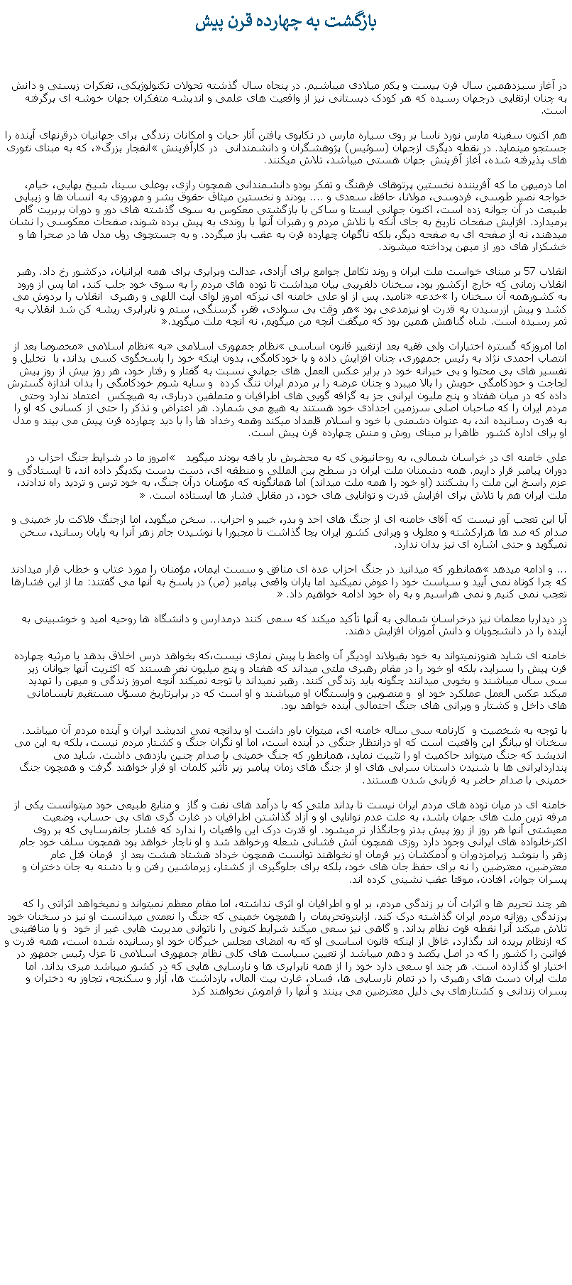 Text Box: بازگشت به چهارده قرن پيشدر آغاز سيزدهمين سال قرن بيست و يکم ميلادی ميباشيم. در پنجاه سال گذشته تحولات تکنولوژيکی، تفکرات زيستی و دانش به چنان ارتقايی درجهان رسيده که هر کودک دبستانی نيز از واقعيت های علمی و انديشه متفکران جهان خوشه ای برگرفته است.هم اکنون سفينه مارس نورد ناسا بر روی سياره مارس در تکاپوی يافتن آثار حيات و امکانات زندگی برای جهانيان درقرنهای آينده را جستجو مينمايد. در نقطه ديگری ازجهان (سوئيس) پژوهشگران و دانشمندانی  در کارآفرينش انفجار بزرگ، که به مبنای تئوری های پذيرفته شده، آغاز آفرينش جهان هستی ميباشد، تلاش ميکنند.اما درميهن ما که آفريننده نخستين پرتوهای فرهنگ و تفکر بودو دانشمندانی همچون رازی، بوعلی سينا، شيخ بهايی، خيام، خواجه نصير طوسی، فردوسی، مولانا، حافظ، سعدی و .... بودند و نخستين ميثاق حقوق بشر و مهروزی به انسان ها و زيبايی طبيعت در آن جوانه زده است، اکنون جهانی ايستا و ساکن با بازگشتی معکوس به سوی گذشته های دور و دوران بربريت گام برميدارد. افزايش صفحات تاريخ به جای آنکه با تلاش مردم و رهبران آنها با روندی به پيش برده شوند، صفحات معکوسی را نشان ميدهند، نه از صفحه ای به صفحه ديگر، بلکه ناگهان چهارده قرن به عقب باز ميگردد. و به جستچوی رول مدل ها در صحرا ها و خشکزار های دور از ميهن پرداخته ميشوند.انقلاب 57 بر مبنای خواست ملت ايران و روند تکامل جوامع برای آزادی، عدالت وبرایری برای همه ايرانيان، درکشور رخ داد. رهبر انقلاب زمانی که خارج ازکشور بود، سخنان دلفريبی بيان ميداشت تا توده های مردم را به سوی خود جلب کند، اما پس از ورود به کشورهمه آن سخنان را خدعه ناميد. پس از او علی خامنه ای نيزکه امروز لوای آيت اللهی و رهبری  انقلاب را بردوش می کشد و پيش ازرسيدن به قدرت او نيزمدعی بود هر وقت بی سوادی، فقر، گرسنگی، ستم و نابرابری ريشه کن شد انقلاب به ثمر رسيده است. شاه گناهش همين بود که میگفت آنچه من ميگويم، نه آنچه ملت ميگويد.اما امروزکه گستره اختيارات ولی فقيه بعد ازتغيير قانون اساسی نظام جمهوری اسلامی به نظام اسلامی مخصوصا بعد از انتصاب احمدی نژاد به رئيس جمهوری، چنان افزايش داده و با خودکامگی، بدون اينکه خود را پاسخگوی کسی بداند، با  تخليل و تفسير های بی محتوا و بی خبرانه خود در برابر عکس العمل های جهانی نسبت به گفتار و رفتار خود، هر روز بيش از روز پيش لجاجت و خودکامگی خويش را بالا ميبرد و چنان عرضه را بر مردم ايران تنگ کرده  و سايه شوم خودکامگی را بدان اندازه گسترش داده که در ميان هفتاد و پنج مليون ايرانی جز به گزافه گويی های اطرافيان و متملقين درباری، به هيچکس  اعتماد ندارد وحتی مردم ايران را که صاحبان اصلی سرزمين اجدادی خود هستند به هيچ می شمارد. هر اعتراض و تذکر را حتی از کسانی که او را به قدرت رسانيده اند، به عنوان دشمنی با خود و اسلام قلمداد ميکند وهمه رخداد ها را با ديد چهارده قرن پيش می بيند و مدل او برای اداره کشور  ظاهرا بر مبنای روش و منش چهارده قرن پيش است.علی خامنه ای در خراسان شمالی، به روحانيونی که به محضرش بار يافته بودند ميگويد   امروز ما در شرایط جنگ احزاب در دوران پیامبر قرار داريم. همه دشمنان ملت ایران در سطح بین المللی و منطقه ای، دست بدست یكدیگر داده اند، تا ایستادگی و عزم راسخ این ملت را بشكنند (او خود را همه ملت ميداند) اما همانگونه كه مؤمنان درآن جنگ، به خود ترس و تردید راه ندادند، ملت ایران هم با تلاش برای افزایش قدرت و توانایی های خود، در مقابل فشار ها ایستاده است. آيا اين تعجب آور نيست که آقای خامنه ای از جنگ های احد و بدر، خيبر و احزاب... سخن ميگويد، اما ازجنگ فلاکت بار خمينی و صدام که صد ها هزارکشته و معلول و ويرانی کشور ايران بجا گذاشت تا مجبورا با نوشيدن جام زهر آنرا به پايان رسانيد، سخن نميگويد و حتی اشاره ای نيز بدان ندارد. ... و ادامه ميدهد همانطور که ميدانيد در جنگ احزاب عده ای منافق و سست ایمان، مؤمنان را مورد عتاب و خطاب قرار ميدادند كه چرا كوتاه نمی آیید و سیاست خود را عوض نمیكنید اما یاران واقعی پیامبر (ص) در پاسخ به آنها می گفتند: ما از این فشارها تعجب نمی كنیم و نمی هراسیم و به راه خود ادامه خواهیم داد. در دیداربا معلمان نيز درخراسان شمالی به آنها تأکيد ميکند که سعی کنند درمدارس و دانشگاه ها روحيه اميد و خوشبينی به آينده را در دانشجويان و دانش آموزان افزايش دهند. خامنه ای شايد هنوزنميتواند به خود بقبولاند اوديگر آن واعظ يا پيش نمازی نيست،که بخواهد درس اخلاق بدهد يا مرثيه چهارده قرن پيش را بسرايد، بلکه او خود را در مقام رهبری ملتی ميداند که هفتاد و پنج ميليون نفر هستند که اکثريت آنها جوانان زير سی سال ميباشند و بخوبی ميدانند چگونه بايد زندگی کنند. رهبر نميداند يا توجه نميکند آنچه امروز زندگی و ميهن را تهديد ميکند عکس العمل عملکرد خود او  و منصوبين و وابستگان او ميباشند و او است که در برابرتاريخ مسؤل مستقيم نابسامانی های داخل و کشتار و ويرانی های جنگ احتمالی آينده خواهد بود.با توجه به شخصيت و  کارنامه سی ساله خامنه ای، ميتوان باور داشت او بدانچه نمی انديشد ايران و آينده مردم آن ميباشد. سخنان او بيانگر اين واقعيت است که او درانتظار جنگی در آينده است، اما او نگران جنگ و کشتار مردم نيست، بلکه به اين می انديشد که جنگ ميتواند حاکميت او را تثبيت نمايد، همانطور که جنگ خمينی با صدام چنين بازدهی داشت. شايد می پنداردايرانی ها با شنيدن داستان سرايی های او از جنگ های زمان پيامبر زير تأثير کلمات او قرار خواهند گرفت و همچون جنگ خمينی با صدام حاضر به قربانی شدن هستند.خامنه ای در ميان توده های مردم ايران نيست تا بداند ملتی که با درآمد های نفت و گاز  و منابع طبيعی خود ميتوانست يکی از مرفه ترين ملت های جهان باشد، به علت عدم توانايی او و آزاد گذاشتن اطرافيان در غارت گری های بی حساب، وضعيت معيشتی آنها هر روز از روز پيش بدتر وجانگذار تر ميشود. او قدرت درک اين واقعيات را ندارد که فشار جانفرسايی که بر روی اکثرخانواده های ايرانی وجود دارد روزی همچون آتش فشانی شعله ورخواهد شد و او ناچار خواهد بود همچون سلف خود جام زهر را بنوشد زيرامزدوران و آدمکشان زير فرمان او نخواهند توانست همچون خرداد هشتاد هشت بعد از  فرمان قتل عام معترضين، معترضين را نه برای حفظ جان های خود، بلکه برای جلوگيری از کشتار، زيرماشين رفتن و با دشنه به جان دختران و پسران جوان، افتادن، موقتا عقب نشينی کرده اند.هر چند تحريم ها و اثرات آن بر زندگی مردم، بر او و اطرافيان او اثری نداشته، اما مقام معظم نميتواند و نميخواهد اثراتی را که برزندگی روزانه مردم ايران گذاشته درک کند. ازاينروتحريمات را همچون خمينی که جنگ را نعمتی ميدانست او نيز در سخنان خود تلاش ميکند آنرا نقطه قوت نظام بداند. و گاهی نيز سعی ميکند شرايط کنونی را ناتوانی مديريت هايی غير از خود  و يا منافقينی که ازنظام بريده اند بگذارد، غافل از اينکه قانون اساسی او که به امضای مجلس خبرگان خود او رسانيده شده است، همه قدرت و قوانين را کشور را که در اصل يکصد و دهم ميباشد از تعيين سياست های کلی نظام جمهوری اسلامی تا عزل رئيس جمهور در اختيار او گذارده است. هر چند او سعی دارد خود را از همه نابرابری ها و نارسايی هايی که در کشور ميباشد مبری بداند. اما ملت ايران دست های رهبری را در تمام نارسايی ها، فساد، غارت بيت المال، بازداشت ها، آزار و سکنجه، تجاوز به دختران و پسران زندانی و کشتارهای بی دليل معترضين می بينند و آنها را فراموش نخواهند کرد 