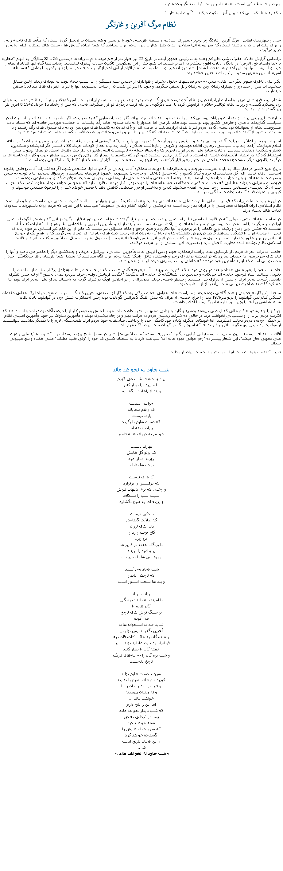 Text Box: جهان جای خطرناکی است، نه به خاطر وجود  افراد ستمگر و ددمنش، بلکه به خاطر کسانی که دربرابر آنها سکوت ميکنند   "آلبرت انيشتاين"نظام مرگ آفرين و غارتگر سی و چهارسال نظامی مرگ آفرين وغارتگر زير پرچم جمهوری اسلامی، سلطه اهريمنی خود را بر ميهن و هم ميهنان ما تحميل کرده است، که پيآمد های فاجعه زايی را برای ملت ايران در بر داشته است، که سر لوحه آنها سلاخی بدون دليل هزاران نفراز مردم ايران ميباشد که همه اديان، گويش ها و سنت های مختلف اقوام ايرانی را در بر ميگيرد.براساس گزارش فغالان حقوق بشر، عليرغم وعده های رئيس جمهور آينده در تاريخ 22 تير چهار نفر از هم ميهنان عرب زبان ما درسنين 26 تا 32 سالگی به اتهام "محاربه با خدا وفساد فی الارض" در دادگاه انقلاب اهواز محکوم به اعدام شدند. اما هيچ يک از اين محکومين تاکنون سابقه کيفری نداشتند. وشايد تنها گناه آنها انتقاد از نظام و عرب زبان بودن آنها بود. اين اعدام ها منحصرا شامل هم ميهنان عرب زبان ما نيست. تمام اقوام ايرانی اعم ازفارس، آذری، عرب، بلوچ و ترکمن، تا زمانی که سلطه اهريمنان دين و ميهن ستيز  برقرار باشد چنين خواهد بود.دکتر علی ناظری متهم ديگر سه هفته پيش به جرم فعاليتهای حقوق بشری و هواداری از جنبش سبز دستگير و  به سبب بيمار بودن به بهداری زندان اولين منتقل ميشود. اما پس از چند روز از بهداری زندان اوين به زندان زابل منتقل ميگردد. و چون با اعتراض همبدان او مواجه ميشوند، آنها را نيز به انفرادی های بند 350 منتقل مينمايند.شتاب روند فروپاشی ميهن و اسارت ايرانيان درپرتو نظام آخونديسم هرروز گسترده ترميشوند، بدين سبب مردم ايران با احساس کوچکترين ورش به ظاهر مناسب، خيلی زود عملکرد گذشته و روزانه نظام توتاليتر حاکم را فراموش کرده با اميد دگرگونی در دام فريب بازيگزی نو قرار ميگيرند. فريبی که پس از رخداد 15 خرداد 1342 تا امروز هر زوز گسترده تر ميشود.منازعات تلويزيونی پيش از انتخابات و بيانات روحانی که در راستای خواسته های مردم برای گذر از بحران هايی که به سبب عملکرد نابخردانه خامنه ای و باند بيت او در سياسب گذاریهای داخلی و خارجی کشور بود، توانست توده های ناراضی اما اميدوار را به پای صندوق های رأی بکشاند، تا حماسه موردنياز خامنه ای که نشان دادن  مشروعيت نظام او بجهانيان بود عملی گردد. مردم نيز با هدف ابرازمخالفت با خامنه ای  و رأی ندادن به کانديدا های موردنظر او، به پای صندوق های رأی رفتند، و با شنيدن بخشی از گفته های روحانی، مخصوصا در باره مشکلات هسته ای که کشور را تا مرز ويرانی و متلاشی شدن اقتصاد کشانيده است، شايد مرتفع شود. اما چند روزبعد از اعلام  مقبوليت آقای روحانی به عنوان رئيس جمهور آينده، آقای روحانی با بيان اينکه  "بعضی امور در حيطه اختيارات رئيس جمهور نميباشد" در لفافه اعلام ميداردکه آزادی زندانيان سياسی، رهايی آقايان موسوی و کروبی از بازداشت خانگی، آزادی زندانيان بعد از کودتای خرداد 88 ، کشتار دگر انديشان و منتقدين، فشار و شکنجه زندانيان سياسی، غارت منابع ملی مردم ايران، تحريم ها و احتمالا حمله به تأسيسات اتمی هنوز زير نظر بيت رهبری است. در لفافه ميتوان چنين استنباط کرد که در اختيار ولايتمداران خامنه ای است. با اين گفتار چنين  ميشود تصور کرد که متأسفانه  بعد از کنار رفتن رئيس جمهور بظاهر خوب و کارآرای خامنه ای بار ديگر تدارکاتچی ديگری همچون محمد خاتمی در اختيار رهبر قرار گرفته، تا بعد ازچهارسال به ملت ايران گزارش دهد که او "فقط يک تدارکاتچی بوده است!"تاريخ هيچ کشور درچهار سال به پايان نميرسد، هرچند بايد منتظرماند تا دورنمای عملکرد آقای روحانی در گامهای اول مشخص شود. اگرچه اشارات آقای روحانی بقانون اساسی نظام خامنه ای، کل سياستهای خرد و کلان کشور را که شامل (داخلی و خارجی) ميشوند، وخطوط قرمزنظام ميباشند را زيرسؤال ميبرند، اما با توجه به منش و سرشت خامنه ای و جيره خواران خوان غارت او مشابه شريعتمداری، جنتی و احمد خاتمی، آيا روحانی با بحرانی شمردن موقعيت کشور و نارضايتی توده های فرودست و ميانی ميتواند خطراتی که نخست حاکميت خودکامه، خود خامنه ای را مورد تهديد قرار ميدهد، قانع سازد که او مجبور خواهد بود از خطوط قرمزی که اجزای بيت او، که بدرستی مشخص نيست از چه سرابی تغذيه ميشوند تدوين و دراختيار او قرار ميدهند، کاهش دهد يا مجبور خواهد شد او را نيزچون مهندس موسوی و کروبی با عنوان فتنه گر به بازداشت خانگی بفرستد.در اين شرايط ما ملت ايران که قربانيان اصلی نظام ضد ملی خامنه ای می باشيم چه بايد بکنيم؟ سی و چهارمين سال حاکميت اسلامی درراه است. در طول اين مدت نظام اسلامی ايران الگوهای محدوديتی را در ايران بکار برده است که نرمشی از الگوی "نظام وهابی سعودی" ميباشد، با اين تفاوت که مردم ايران باشهروندان سعودی تفاوت های بسيار دارند.در نظام خامنه ای حتی حقوقی که در قانون اساسی نظام اسلامی برای مردم ايران در نظر گرفته شده است موردتوجه قرارنميگيرد، زنانی که پوشش الگوی اسلامی اورا درنظرنميگيرند با اشاره درست روحانی در نظر خامنه ای زنان پاکدامنی به حساب نميآيند، از اينرو مأمورين اجرايی و اطلاعاتی نظام هر زمان که اراده کنند آزاد هستند که خشن ترين رفتار و رکيک ترين کلمات را در برخورد با آنها بکاربرند و هيچ مرجع و مقام مسؤلی نيز نيست که مانع از اين ظلم غير انسانی در مورد زنان که نيمی از جامعه ايران را تشکيل ميدهند گردد. درپذيرش دانشکاه ها و ارجاع کار به زنان ايرانی محدوديت های جابرانه ای اعمال می گردد. که در هيچ يک از جوامع انسانی جز بربر ها وجود ندارد. تفسير حقوق شهروندی را که دو برادر لاريجانی رئيس قوه قضائيه و مسؤل حقوق بشر، از حقوق اسلامی ميکنند با آنچه در قانون اسلامی نظام نوشته شده مغايرت فاحش دارد و تفسيری غير انسانی از آنرا عرضه ميکنند.خامنه ای برای انحراف مردم، از نارسايی های برآمده ازعملکرد خود، و نش آفرينی های مأمورين انتصابی، اسرائيل، امريکا، و چندکشور ديگر را مقصر می نامند و آنها را لولو های سرخرمنی به حساب ميآورد که در انديشه براندازی رژيم او هستند، غافل ازاينکه همه مردم ايران آگاه ميباشند که منشاء همه نارسايی ها خودکامگی خود او و دستوراتی است که او به مأمورين خود ميدهد که عاملی برای نارضايتی مردم ايران از او ميباشد.خامنه ای خود را رهبر ملتی هفتاد و چند ميليونی ميداند که اکثريت شهروندان آن فرهيخته گانی هستند که در حال حاضر علت وعوامل برکناری شاه از سلطنت را بخوبی ميدانند. شاه نيزچون خامنه ای خودکامه و خودبين بود. همانگونه که خامنه ای ميگويد: " نگوييد فرمايش، وقتی حرف ميرنم، يعنی دستور " او نيز چنين تفکری داشت. اکثريت مردم ايران از منش او بيزاری می جستند و منتظر فرصتی بودند. سخنرانی او در اجلاس اوپک در تهران گرچه در راستای منافع ملی مردم ايران بود، اما عملکرد گذشته شاه پشتيبانی ملت ايران را از او ستانيده بود.سخنان فريبکارانه خمينی و عدم آگاهی توده مردم از سياست های جهانی نعمت بزرگی بود که کارتلهای نفتی، تعيين کننذگان سياست های ديپلماتيک جهانی مقدمات تشکيل کنفرانس گوآدلوپ را درنوامبر1979 بعد از اخراج خمينی از عراق که پيش آهنگ کنفرانس گوآدلوپ بود، وپس ازمذاکرات شش روزه در گوآدلوپ پايان نظام شاهنشاهی پهلوی را وزير امور خارجه امريکا رسما اعلام داشت. چرا؟ و با چه پشتوانه ؟ درحالی که ارتشی نيرومند ومطيع و گارد جاودانی مجهز در اختيار داشت. اما جون با منش و نحوه رفتار او با مردم، آگاه بودند، اطمينان داشتند که اکثريت مردم ايران از او پشتيبانی نخواهند کرد. در حالی که شرايط زيستی مردم به مراتب بهتر و در رفاه بيشتری بودند و مأمورين ساواک نيز چون مأمورين امنيتی نظام در زندگی روزمره مردم دخالت نميکردند. اما خودکامه ديگری کفاره خود کامگی خود را پرداخت. متأسفانه چون مردم ايران همبستگی لازم را با يکديگر نداشتند نتوانستند از موقعيت به خوبی بهره گيرند. لاجرم فاجعه ای که امروز چنگ در گريبان ملت ايران افکنده رخ داد. آقای خامنه ای درسخنان روزپنج تيرماه درسخنرانی قرايی ميگويد "جمهوری مستحکم اسلامی مثل شير در مقابل طمع ورزان ايستاده و ار کشور، منافع ملی و عزت ملی بخوبی دفاع ميکند". اين شعار بيشتر به "رجز خوانی قهوه خانه ای" شباهت دارد تا به سخنان کسی که خود را "ولی فقيه مطلقه" ملتی هفتاد و پنج ميليونی ميداند.تعيين کننده سرنوشت ملت ايران در اختيار خود ملت ايران قرار دارد.   شب جاودانه نخواهد ماندبر دروازه های شب می کوبمتا سپيده را بيدار کنمو بند از پاهايش بگشايمچراغی نيستکه راهم بنماياندياری نيست که دست هايم را بگيردياران خفته اندخوابی به درازای همه تاريخبهاری نيستکه پرتو گل هايشروزنه ای از اميدبر دل ها بتاباندکاوه ای نيستکه درفشش را برفرازدو آرشی که برق شهاب تيرشسينه شب را بشکافدو روزنه ای به صبح بگشايدمزدکی نيست که صلابت گفتارشپايه های لرزان کاخ فريب و ريا رافرو ريزدتا بردگان خفته در کاريز هاپرتو اميد را ببينندو روشنی ها را بجويند...شب فرياد می کشد که تاريکی پايدارو بند ها سخت استوار استلرزان ، لرزانبا اميدی به بلندای زندگیگام هايم رابر سنگ فرش های تاريخمی کوبمشايد صدای استخوان هایآخرين نگهبان پرس پوليسرزمنده گان به خاک افتاده قادسيهقربانيان به خون غلطيده زندان اوينخفته گان را بيدار کنندو شب پره گان را به غارهای تاريکتاريخ بفرستندهرچند دست هايم توانکوبيدن درهای  صبح را ندارندو فريادم ، نه چندان رساو نه چندان پيوستهخواهند ماند....اما اين را باور دارمکه شب پايدار نخواهد ماندو.... در فردايی نه دورهمه خواهند ديدکه سپيده بال هايش راگسترده خواهد کردو اين فرمان تاريخ استکه ...   شب جاودانه نخواهد ماند