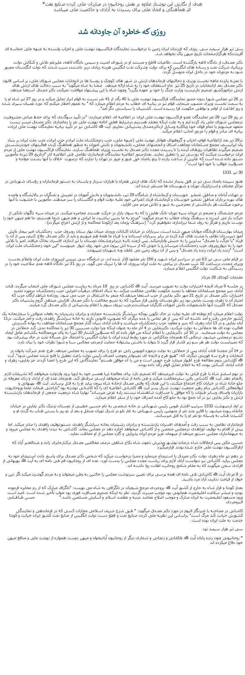 Text Box: هدف از نگارش اين نوشتار علاوه بر نقش روحانيون در مبارزات ملی کردن صنايع نفت*اثر همآهنگی و اتحاد ملی برای رسيدن به آزادی و حاکميت ملی ميباشدروزی که خاطره آن جاودانه شد سی تير هزار سيصد سی. روزی که فرزندان ايران زمين با درخواست نمايندگان فراکسيون نهضت ملی و احزاب وابسته به جبهه ملی حماسه ای آفريدندکه هرگزازصفحات تاريخ ميهن پاک نخواهد شد.دکتر مصدق، از دادگاه لاهه بازگشته است. دفاعيات قاطع و مستند او در شورای امنيت و سپس دادگاه لاهه، عليرغم تلاش و کنکاش دولت بريتانيا، شرکت نفت و رسانه های انگليس که برای دولت وشرکت نفت انگليس هزينه زيادی دربر داشتند، سبب شدند که دولت انگلستان مجبور شود به مزدوران خود در داخل ايران متوسل گردد.با تجربه پانزده ماهه نخست وزيری و دخالتهای فرماندهان ارتش در شهر های کوچک و روستا ها در انتخابات مجلس شورای ملی، بر اساس قانون دکتر مصدق بعد ازانتخابات در تاريخ 25 تير  ماه استعفای خود را به شاه ارائه ميدهد.  ضمنا به شاه ميگويد به سبب دخالت های ارتش های ارتش درامورکشور تصميم داردپست وزارت جنگ را خود بر عهده بگيرد" وچون شاه با اين پيشنهاد موافقت نميکند، دکتر مصدق استعفا ميدهد.در 26 تير مجلس شورا بدون حضور نمايندگان فراکسيون نهضت ملی با 40 رأی از 41 نفر نسبت به قوام ابراز تمايل ميکند و در روز 27 تير شاه او را به سمت نخست وزيری منصوب مينمايد. قوام نيز در بيانيه ای خطاب به مردم اعلام ميدارد که " به عموم اخطار ميکنم که دوره عصيان سپری شده و روز اطاعت از اوامر و نواهی حکومت فرا رسيده است. کشتيبان را سياستی دگر آمد".در روز 29 تير، 28 نفر نمايندگان عضو فراکسيون نهضت ملی ايران در اعلاميه ای اعلام ميدارند: "در تأييد سوگندی که برای حفظ مبانی مشروطيت درمجلس شورای ملی ياد کرده ايم و به علت اينکه معتقد هستيم درشرايط فعلی ادامه نهضت ملی جز با زمامداری دکتر مصدق ميسر نيست متعهد ميشويم با تمام قوای خود وباکليه وسايل ازدکترمصدق پشتيبانی نماييم. آيت الله کاشانی نيز در تأييد بيانيه نمايندگان نهضت ملی ايران، بيانيه ای صادر و قوام را مزدور اجانب اعلام ميکند.در29 تير بعد ازاعلاميه قوام، احزاب و گروههای هوادار نهضت ملی (جبهه ملی، حزب زحمتکشان ملت ايران، حزب ايران، حزب ملت ايران بر بنياد پان ايرانيسم، مجمع مسلمانان مجاهد، اصناف و انجمنهای محلی، دانشجويان و دانش آموزان به منظور همآهنگ کردن فعاليتهای خوددرنشستی تصميم ميگيرند تظاهرات روزهای آينده را تا رسيدن مجدد دکتر مصدق به نخست وزيری همآهنگ سازند. نمايندگان فراکسيون نهضت ملی از مردم ايران درخواست ميکنند که روزسی تير را تعطيل نمايند. بعدازصدور اعلاميه نمايندگان فرمانداری نظامی طی اعلاميه ای "ازتاريخ 29 تيربه مأمورين دستور داده شده است که عابرين از ساعت يازده تا پنج بامداد خق عبور و مرور در تهران را ندارند که درصورت  خلاف با آنها بشدت مواجه و مسؤليت عواقب با خود آنها است".30 تير 1331هنوز سپيده بامداد سی تير در فلق پديدار نشده که تانک های ارتش همراه با هزاران سرباز و پاسبان به دستور فرمانداران و رؤسای شهربانی در مراکز مختلف و استراتژيک تهران و شهرستان ها مستقر شده اند.در تهران، آبادان و مناطق نفتخيز  خوزستان و کرمانشاه از شامگاه 29 تير، دانشجويان و دانش آموزان در تجريش و نفتگران در پالايشگاه و واحده های بهره برداری مناطق نفتخيز خوزستان و کرمانشاه فرياد اعتراض خود عليه دولت قوام و انگلستان را سر ميدهند. مأمورين با خشونت با آنها برخورد ميکنند، هر بازداشتی از معترضين به شور و تلاش مردم می افزايد.مردم خشمناک و مصمم در ميدان سپه تهران تانک هايی را که به سوی بازار در حرکت هستند محاصره ميکنند. در ميدان سپه ناگهان تانکی از حرکت باز می ايستد و سرهنگ پژمان خطاب به مردم ميگويد: "مردم به ما بدبين نباشيد، ما ايرانی و هم ميهن شما هستيم، ما هم ميهن خود را دوست داريم و هرگز به روی شما تيراندازی نخواهيم کرد." (سرهنگ پژمان بعد ازکودتا محاکمه و از ارتش اخراج ميگردد).ميدان بهارستان قربانگاه جوانان ميهن شده است، سربازان در خيابان اکباتان، ورودی ميدان بهار ستان روبروی حزب  زحتکشان امير بيجار دانش آموز دبيرستان نظام، با مشت های گره کرده در برابر سربازان ايستاده و با فرياد ما همه هم ميهنيم و بايد از دکتر مصدق دفاع کنيم، پس از آن با فرياد "يا مرگ، يا مصدق" سايرين را به جنبش وادارميکند. پس ازچند ثانيه دربرابرچشمان دوستان با تير اندازی افسری بخاک ميافتد. امير با تلاش خود را به ديوارروبروی حزب زحمتکشان ميرساند و با خونی که از سينه اش بيرون می جهد روی ديوار  مينويسد "اين خون زحمتکشان ملت ايران است" "زنده باد ايران، زنده باد مصدق" و پس از آن بروی زمين می غلطد وبه شهيدان ميپيوندد.در قيام ملی سی تير 63 نفر در سراسر ايران شهيد و 156 نفر مفقود الاثر شده اند. در شامگاه سی تيرپس ازپيروزی ملت ايران واعلام نخست وزيری مجدد، درساعت 10 شب مصدق در پيامی به ملت ايران پيروزی آن ها را تبريک می گويد. در روز 31 تير دادگاه لاهه عدم صلاحيت خود را در رسيدگی به شکايت دولت انگليس اعلام ميدارد. مقدمات کودتای 28 مرداددر جلسه 9 مرداد لايحه اختيارات دولت به تصويب ميرسد. آيت الله کاشانی در روز  18 مرداد به رياست مجلس شورای ملی انتخاب ميگردد. قنات آبادی دبير مجمع مسلمانان مجاهد با تمديد حکومت نظامی مخالفت ميکند. به دنبال اختلاف درهيأت اجرايی حزب زحمتکشان درمورد تمديد اختيارات دکتر مصدق در تاريخ 21 مهر دکتر بقايی از حزب استعفا ميدهد.که منجر به اشتقاق در حزب می شود. روزنامه شاهد ارگان حزب که امتياز آن با زهری دوست بقايی بود زير نظردوستان بقايی قرار ميگيرد که به تدريج مخالفت با دکتر مصدق افزايش ميدهد. گروه پشتيبان دکتر مصدق که اکثريت آنها دانشجويان، دانش آموزان، کارگران ميباشنددرحزب نيروی سوم با اعلام پشتيبانی از دکتر مصدق گرد ميآيند.  دولت اعلام ميدارد که توطئه ای عليه دولت در حال تکوين بودکه سرلشگر بازنشسته حجازی و برادران رشيديان به دفعات متوالی با سفارتخانه يک کشور خارجی رفت و آمد داشته اند که پس از هر تماس با عده ديگری که مصونيت قانونی دارند به خانه سرلشگر زاهدی رفت و آمد ميکنند. در11 آبان بقايی و در 13 آبان زهری که دبير و معاون حزب زحمتکشان ميباشند و قنات آبادی بنيان گذار مجمع مسلمانان مجاهد، به بهانه گسترش فعاليت توده ای ها حملاتی به دولت ميکنند. دکتربقايی در 4 آذر ماه به عنوان اينکه چرا دولت مسببين 30 تير را محاکمه نمی کند حملاتی در مجلس به دولت مينمايند.  در 10 آذر دکتربقايی با اعلام اينکه من قول داده ام که مسؤلين کشتار 30 تيررا به پای ميزمحاکمه بکشانم عامل ايجاد تشنج درمجلس ميشود. درحالی که همزمان مذاکراتی در مورد روابط آينده ايران با دولت انگليس با احتمال حل مسأله نفت در حال پيشرفت بود که نمیبايست دولت هر هر سو زير فشار قرار گيرد تا بتواند با داشتن پشتوانه حمايت ازمردم، مجالس سنا و شورا نظرات خود را بيان دارد. در 14 آذر مجددا قنات آبادی پس از حملاتی به دولت درمورد اتوبوس رانی دو طرح را برای تصويب به مجلس ميدهد. طرح عدم شرکت بانوان در انتخابات و طرح سه فوريتی ديگری که: "هيچ طرح و لايحه ای نميتواند بموجب امصای رئيس دولت باعث تعطيل يا فلج شدن مجلس شود". آيت الله کاشانی بدوم مطالعه طرح اظهار ميدارد طرح خوبی است و من با آن موافق هستم" نمايندگانی که اين طرح را امضا کردند جز بقايي، زهری و قنات آّبادی کسانی بودند که به اعلام تمايل قوام رأی داده بودند.در نهم اسفند شاه با طرح قبلی به دولت خبرميدهد که تصميم دارد برای معالجه ثريا همسر خود به اروپا برود وازدولت ميخواهد که تشريفات لازم راانجام دهد. آيت الله کاشانی بااين سفرمخالفت ميکند و طی نامه از شاه ميخواهد ازسفر صرفنظر کند. همزمان عده ای از اراذل و زنان معروفه در جلو خانه شاه در خيابان کاخ اجتماع ميکنند، با اين هدف که وقتی مصدق ازخانه شاه بيرون بيايد او را به قتل برسانند. آيت الله بهبهانی و ابوالمعالی کاشانی بنام رهبر جمعيت نهضت شرق پسر آيت الله کاشانی اعلاميه ای را که کاشانی نوشته بود "ناراحتی طبقات علما وروحانيون، بازاريان واصناف وساير طبقات را که موافق با مسافرت شاهنشاه نيسنتد رابه عرض ميرساند" نهايتا شاه درمعيت جمعی از فرماندهان بازنشسته ارتش و دکتر بقايی نيز در آن جمع بود به جلو کاخ آمده انصراف خود را از سفر اعلام ميدارد.در اول ارديبهشت 1332 سرتيپ افشار طوس رئيس شهربانی در خانه شخصی به نام حسين خطيبی از دوستان نزديک دکتر بقايی در خيابان خانقاه ربوده ميشود. با اقارير چند نفر از متهمين رئيس شهربانی به غار تلو در شرق تهران منتقل و بعد از دو رور با بستن طناب به گردن او و کشيدن طناب به وسيله دو نفر او را به قتل ميرسانند.فرمانداری نظامی به سبب رفت و آمدهای افسران بازنشسته و برادران رشيديان بخانه سرلشگر زاهدی دستورتوقيف زاهدی را صادر ميکند. اما پيش از اقدام به توقيف اوزاهدی درمجلس متحصن و از کاشانی ميخواهد اجازه دهد در مجلس بماند. کاشانی به ديدن زاهدی به مجلس ميرود و به ميهمانداری مجلس دستور ميدهد از ميهمان عزيز مردم ايران پذيرايی و گارد مجلس از او حفاظت نمايد.حسين مکی پس ازملاقات شاه درجاده نوشهر وپذيرش دعوت شاه بکاخ شاهی درصف مخالفين مصدق درکنارحايری زاده و عبدالغدير آزاد که ازفراکسيون نهضت ملی خارج شده بودند قرارميگيرددر دهم تير ماه زهری دولت دکتر مصدق را استيضاح مينمايد و مصرا درخواست ميکند که شخص دکتر مصدق برای پاسخ دادن استيضاح خود به مجلس بيايد. کاشانی نيز نتوانست آرای لازم برای رياست مجدد مجلس را بدست آورد. عده ای از روحانيون قم طی نامه ای به آيت الله بهبهانی از افرادی سخن ميگويند که به مقام شامخ روحانيت اهانت روا داشته اند.در 8 مرداد آيت الله کاشانی طی نامه ای همه پرسی برای تعيين سرنوشت مجلس را خائنين به وطن ميخواند و به مردم گوشزد ميکند اگر دين و خوف از قيامت نداريد، آزاد مرد باشيد. بعداز کودتا و فرار شاه به خارج از کشور آيت الله بروجردی مرجع شيعيان در تلگرافی به شاه می نويسد: "تلگراف مبارک که از رم مخابره فرموده بوديد و مبشر سلامت اعليحضرت همايونی بود موجب مسرت گرديد. نظر به اينکه تصميم مسافرت فوری بود جواب تأخير شده است. اميد است ورود مسعود اعليحضرت به ايران مبارک و موجب اصلاح مفاصد دينيه و عظمت اسلام و آسايش مسلمين باشد."                   حسن طباطبايی البروجردیکاشانی در مصاحبه با خبرنگار اليوم در مورد دکتر مصدق ميگويد: " طبق شرع شريف اسلامی مجازات کسی که در فرماندهی و نمايندگی کشورش خيانت کند مرگ است" براساس اين نظريه ملی کردن صنايع نفت و قطع دست دولت انگليس از منابع نفت کشور ايران خيانت و کودتا خدمت به ملت ايران بوده است.سی تير هزار سيصد نود* روحانيونی چون زنده يادان آيت الله طالقانی و زنجانی و شماری ديگر از روحانيون آزادیخواه و ميهن دوست همواره از نهضت ملی و منافع ميهن خود دفاع ميکرده اند 