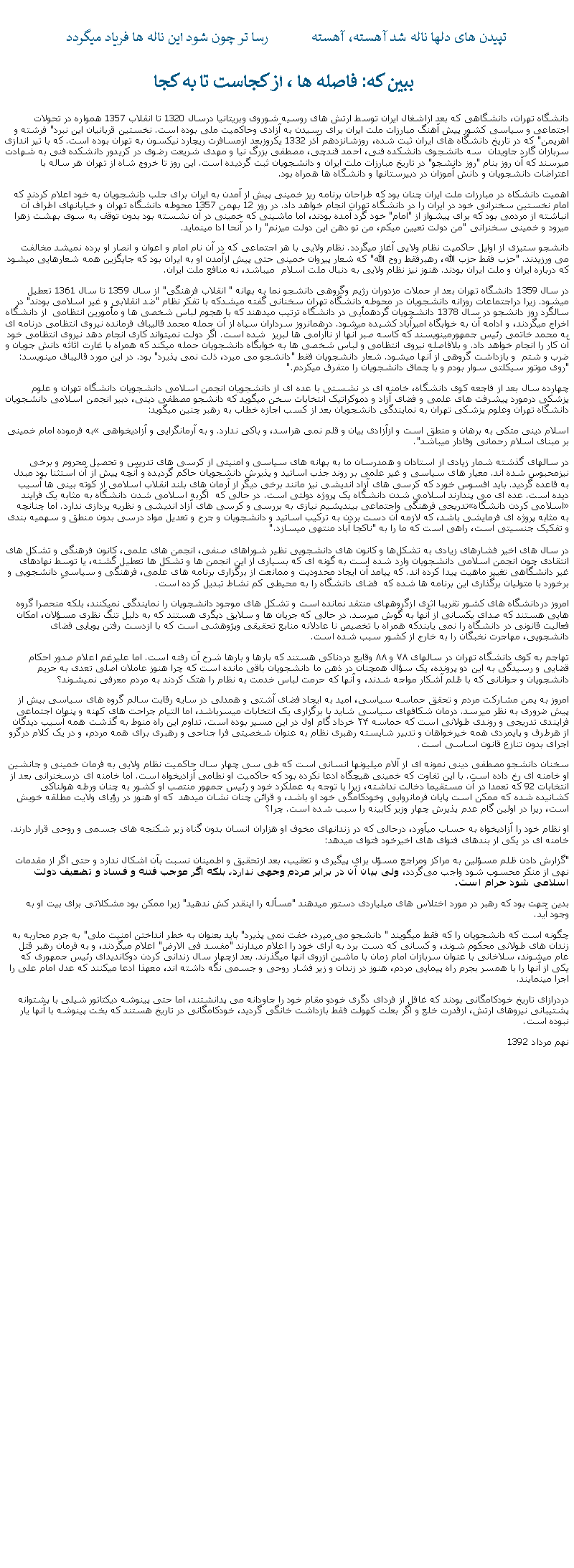 Text Box: تپيدن های دلها ناله شد آهسته، آهسته            رسا تر چون شود اين ناله ها فرياد ميگردد ببين که: فاصله ها ، از کجاست تا به کجادانشگاه تهران، دانشگاهی که بعد ازاشغال ايران توسط ارتش های روسيه شوروی وبريتانيا درسال 1320 تا انقلاب 1357 همواره در تحولات اجتماعی و سياسی کشور پيش آهنگ مبارزات ملت ايران برای رسيدن به آزادی وحاکميت ملی بوده است. نخستين قربانيان اين نبرد" فرشته و اهريمن" که در تاريخ دانشگاه های ايران ثبت شده، روزشانزدهم آذر 1332 يکروزبعد ازمسافرت ريچارد نيکسون به تهران بوده است. که با تير اندازی سربازان گارد جاويدان  سه دانشجوی دانشکده فنی، احمد قندچی، مصطفی بزرگ نيا و مهدی شريعت رضوی در کريدور دانشکده فنی به شهادت ميرسند که آن روز بنام "روز دانشجو" در تاريخ مبارزات ملت ايران و دانشجويان ثبت گرديده است. اين روز تا خروج شاه از تهران هر ساله با اعتراضات دانشجويان و دانش آموزان در دبيرستانها و دانشگاه ها همراه بود. اهميت دانشکاه در مبارزات ملت ايران چنان بود که طراحان برنامه ريز خمينی پيش از آمدن به ايران برای جلب دانشجويان به خود اعلام کردند که امام نخستين سخنرانی خود در ايران را در دانشگاه تهران انجام خواهد داد. در روز 12 بهمن 1357 محوطه دانشگاه تهران و خيابانهای اطراف آن انباشته از مردمی بود که برای پيشواز از "امام" خود گرد آمده بودند، اما ماشينی که خمينی در آن نشسته بود بدون توقف به سوی بهشت زهرا ميرود و خمينی سخنرانی "من دولت تعيين ميکم، من تو دهن اين دولت ميزنم" را در آنحا ادا مينمايد.دانشجو ستيزی از اوايل حاکميت نظام ولايی آغاز ميگردد. نظام ولايی با هر اجتماعی که در آن نام امام و اعوان و انصار او برده نمیشد مخالفت می ورزيدند. "حزب فقط حزب الله، رهبرفقط روح الله" که شعار پيروان خمينی حتی پيش ازآمدن او به ايران بود که جايگزين همه شعارهايی ميشود که درباره ايران و ملت ايران بودند. هنوز نيز نظام ولايی به دنبال ملت اسلام  ميباشد، نه منافع ملت ايران.در سال 1359 دانشگاه تهران بعد ار حملات مزدوران رژيم وگروهی دانشجو نما به بهانه " انقلاب فرهنگی" از سال 1359 تا سال 1361 تعطيل ميشود. زيرا دراجتماعات روزانه دانشجويان در محوطه دانشگاه تهران سخنانی گفته ميشدکه با تفکر نظام "ضد انقلابی و غير اسلامی بودند" در سالگرد روز دانشجو در سال 1378 دانشجويان گردهمأيی در دانشگاه ترتيب ميدهند که با هجوم لباس شخصی ها و مأمورين انتظامی  از دانشگاه اخراج ميگردند، و ادامه آن به خوابگاه اميرآباد کشيده ميشود. درهمانروز سرداران سپاه از آن جمله محمد قاليباف فرمانده نيروی انتظامی درنامه ای به محمد خاتمی رئيس جمهورمينويسند که کاسه صبر آنها از ناآرامی ها لبريز  شده است. اگر دولت نميتواند کاری انجام دهد نيروی انتظامی خود آن کار را انجام خواهد داد. و بلافاصله نيروی انتظامی و لباس شخصی ها به خوابگاه دانشجويان حمله ميکند که همراه با غارت اثاثه دانش جويان و ضرب و شتم  و بازداشت گروهی از آنها ميشود. شعار دانشجويان فقط "دانشجو می ميرد، ذلت نمی پذيرد" بود. در اين مورد قاليباف مينويسد: "روی موتور سيکلتی سوار بودم و با چماق دانشجويان را متفرق ميکردم."چهارده سال بعد از فاجعه کوی دانشگاه، خامنه ای در نشستی با عده ای از دانشجويان انجمن اسلامی دانشجويان دانشگاه تهران و علوم پزشکی درمورد پيشرفت های علمی و فضای آزاد و دموکراتيک انتخابات سخن ميگويد که دانشجو مصطفی دينی، دبير انجمن اسلامی دانشجويان دانشگاه تهران وعلوم پزشکی تهران به نمايندگی دانشجويان بعد از کسب اجازه خطاب به رهبر چنين ميگويد:به فرموده امام خمينی اسلام دينی متکی به برهان و منطق است و ازآزادی بيان و قلم نمی هراسد، و باکی ندارد. و به آرمانگرايی و آزاديخواهی بر مبنای اسلام رحمانی وفادار ميباشد".در سالهای گذشته شمار زيادی از استادان و همدرسان ما به بهانه های سياسی و امنيتی از کرسی های تدريس و تحصيل محروم و برخی نيزمحبوس شده اند. معيار های سياسی و غير علمی بر روند جذب اساتيد و پذيرش دانشجويان حاکم گرديده و آنچه پيش از آن استثنا بود مبدل به قاعده گرديد. بايد افسوس خورد که کرسی های آزاد انديشی نيز مانند برخی ديگر از آرمان های بلند انقلاب اسلامی از کوته بينی ها آسيب ديده است. عده ای می پندارند اسلامی شدن دانشگاه يک پروژه دولتی است. در حالی که  اگربه اسلامی شدن دانشگاه به مثابه يک فرايند تدريجی فرهنگی واجتماعی بينديشيم نيازی به بررسی و کرسی های آزاد انديشی و نظريه پردازی ندارد. اما چنانچه اسلامی کردن دانشگاه به مثابه پروژه ای فرمايشی باشد، که لازمه آن دست بردن به ترکيب اساتيد و دانشجويان و جرح و تعديل مواد درسی بدون منطق و سهميه بندی و تفکيک جنسيتی است، راهی است که ما را به "ناکجا آباد منتهی ميسازد."

در سال‌ های اخير فشارهای زيادی به تشکل‌ها و کانون های دانشجويی نظير شوراهای صنفی، انجمن های علمی، کانون فرهنگی و تشکل ‌های انتقادی چون انجمن اسلامی دانشجويان وارد شده است به گونه ای که بسياری از اين انجمن ها و تشکل ها تعطيل گشته، يا توسط نهادهای غير دانشگاهی تغيير ماهيت پيدا کرده اند. که پيامد آن ايجاد محدوديت و ممانعت از برگزاری برنامه ‌های علمی، فرهنگی و سياسیِ دانشجويی و برخورد با متوليان برگذاری اين برنامه‌ ها شده که  فضای دانشگاه را به محيطی کم نشاط تبديل کرده است.امروز دردانشگاه های کشور تقريبا اثری ازگروههای منتقد نمانده است و تشکل‌ های موجود دانشجويان را نمايندگی نميکنند، بلکه منحصرا گروه‌ هايی هستند که صدای يکسانی از آنها به گوش ميرسد. در حالی که جريان ها و سلايق ديگری هستند که به دليل تنگ نظری مسؤلان، امکان فعاليت قانونی در دانشگاه را نمی‌ يابندکه همراه با تخصيص نا عادلانه منابع تحقيقی وپژوهشی است که با ازدست رفتن پويايی فضای دانشجويی، مهاجرت نخبگان را به خارج از کشور سبب شده است. تهاجم به کوی دانشگاه تهران در سالهای ۷۸ و ۸۸ وقايع دردناکی هستند که بارها و بارها شرح آن رفته است. اما عليرغم اعلام صدور احکام قضايی و رسيدگی به اين دو پرونده، يک سؤال همچنان در ذهن ما دانشجويان باقی مانده است که چرا هنوز عاملان اصلی تعدی به حريم دانشجويان و جوانانی که با ظلم آشکار مواجه شدند، و آنها که حرمت لباس خدمت به نظام را هتک کردند به مردم معرفی نميشوند؟امروز به يمن مشارکت مردم و تحقق حماسه سياسی، اميد به ايجاد فضای آشتی و همدلی در سايه رقابت سالم گروه های سياسی بيش از پيش ضروری به نظر ميرسد. درمان شکافهای سياسی شايد با برگزاری يک انتخابات ميسرباشد، اما التيام جراحت های کهنه و پنهان اجتماعی فرايندی تدريجی و روندی طولانی است که حماسه ۲۴ خرداد گام اول در اين مسير بوده است. تداوم اين راه منوط به گذشت همه آسيب ديدگان از هرطرف و پايمردی همه خيرخواهان و تدبير شايسته رهبری نظام به عنوان شخصيتی فرا جناحی و رهبری برای همه مردم، و در يک کلام درگرو اجرای بدون تنازع قانون اساسی است.سخنان دانشجو مصطفی دينی نمونه ای از آلام ميليونها انسانی است که طی سی چهار سال حاکميت نظام ولايی به فرمان خمينی و جانشين او خامنه ای رخ داده است. با اين تفاوت که خمينی هيچگاه ادعا نکرده بود که حاکميت او نطامی آزاديخواه است. اما خامنه ای درسخنرانی بعد از انتخابات 92 که تعمدا در آن مستقيما دخالت نداشته، زيرا با توجه به عملکرد خود و رئيس جمهور منتصب او کشور به چنان ورطه هولناکی کشانيده شده که ممکن است پايان فرمانروايی وخودکامگی خود او باشد، و قرائن چنان نشان ميدهد  که او هنوز در رؤيای ولايت مطلقه خويش است، ريرا در اولين گام عدم پذيرش چهار وزير کابينه را سبب شده است. چرا؟او نظام خود را آزاديخواه به حساب ميآورد، درحالی که در زندانهای مخوف او هزاران انسان بدون گناه زير شکنجه های جسمی و روحی قرار دارند. خامنه ای در يکی از بندهای فتوای های اخيرخود فتوای ميدهد:"گزارش دادن ظلم مسؤلین به مراکز ومراجع مسؤل براى پیگیرى و تعقیب، بعد ازتحقیق و اطمینان نسبت بآن اشکال ندارد و حتى اگر از مقدمات نهى از منکر محسوب شود واجب مى‌‏گردد، ولى بیان آن در برابر مردم وجهى ندارد، بلکه اگر موجب فتنه و فساد و تضعیف دولت اسلامى‏ شود حرام است.بدين جهت بود که رهبر در مورد اختلاس های ميلياردی دستور ميدهند "مسأله را اينقدر کش ندهيد" زيرا ممکن بود مشکلاتی برای بيت او به وجود آيد.چگونه است که دانشجويان را که فقط ميگويند " دانشجو می ميرد، خفت نمی پذيرد" بايد بعنوان به خطر انداختن امنيت ملی" به جرم محاربه به زندان های طولانی محکوم شوند، و کسانی که دست برد به آرای خود را اعلام ميدارند "مفسد فی الارض" اعلام ميگردند، و به فرمان رهبر قتل عام ميشوند، سلاخانی با عنوان سربازان امام زمان با ماشين ازروی آنها ميگذرند. بعد ازچهار سال زندانی کردن دوکانديدای رئيس جمهوری که يکی از آنها را با همسر بجرم راه پيمايی مردم، هنوز در زندان و زير فشار روحی و جسمی نگه داشته اند، معهذا ادعا ميکنند که عدل امام علی را اجرا مينمايند.دردرازای تاريخ خودکامگانی بودند که غافل از فردای دگری خودو مقام خود را جاودانه می پدانشتند، اما حتی پينوشه ديکتاتور شيلی با پشتوانه پشتيبانی نيروهای ارتش، ازقدرت خلع و اگر بعلت کهولت فقط بازداشت خانگی گرديد، خودکامگانی در تاريخ هستند که بخت پينوشه با آنها يار نبوده است.نهم مرداد 1392