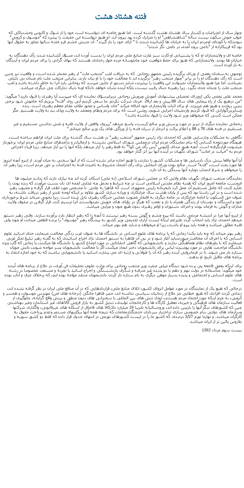 Text Box:  فتنه هشتاد هشت چهار سال از اعتراضات و کشتار سال هشتاد هشت گذشته است. اما هنوز خامنه ای نتوانسته است خود را از شوک و کابوس وحشتناکی که خواب خوش سکوت بيست ساله "شاهنشاهی" او را متزلزل کرده بود بيرون آيد. او هنوز نتوانسته اين حقيقت را بپذيرد که "موسوی و کروبی" نبودندکه با کودتای اومردم ايران را به خيابان ها کشانيده شدند تا " آرای خود را باز گيرند". آن جنبش خشم فرو خفته سالها تجاوز به حقوق آنها بود که فريبکارانه از "دامی برون آمده، در دامی دگر شدند".خامنه ای و ولايتمداران او که با پشتيبانی او کارت سبز غارت منابع ملی مردم ايران را بدست آورده اند، مسؤل کشانيده شدن رأی دهندگان به خيابان ها بودند. ولايتمدارانی که هنوز برای حفظ موقعيت خود چابلوسانه مرده خوار رخدادی هستند که بهای گرانی را برای مردم ايران و آيندگان به بار آورده است.توجهی به سخنان بعضی از وزرای برگزيده رئيس جمهور روحانی  که به دريافت لقب "منتخب ملت" از رهبر مفتخر شده است، و واقعيت نيز چنين است که رأی دهندگان او را در برابر "چهار منتخب رهبر" برگزيده اند تا مخالفت خود را با او بيان دارند. بنابراين منتخب ملت نام چندان بی دليلی نميباشد. اما چرا هنوز ولايتمداران نميتوانند اين واقعيت را بپذيرند، شايد دستور از جايی ميرسد که روحانی بايد آنرا به خاطر داشته باشد و لقب منتخب ملت را چندان جدی نگيرد. زيرا رهبربه دنبال رقيب نيست، بلکه آينده نشان خواهد دادکه اوبه دنبال تدارکات چی ديگری ميباشد.محمد علی نجفی يکی ازوزرای تحميلی پيشنهادی آموزش وپرورش روحانی دربرابرسؤال نماينده ای که ميپرسد آيا رهبری را قبول داريد؟ ميگويد: "من درهيچ يک از راه پيمايی های سال 88 پيش و بعد ار29  خرداد شرکت نکردم. ما سعی کرديم آبی روی "فتنه" بريزيم که خاموش شود برخی بنزين ريختند و هنوز هم ميريزند. او برای اثبات ولايتمداری خود اضافه ميکند "جان واساس و محور نظام، مقام معظم رهبری است. بنده وسايربزرگوارانی که قبول کرديم واردميدان اجرايی شويم، روشن است که برای مردم ونظام ومعتقد به ولايت وپای بند به ولايت هستيم. مگر ممکن است کسی که ميخواهد وزير شود ولايت را قبول نداشته باشد؟رحمانی نماينده ديگری از تبريز در مورد پرسش وزير صالح کيست، پاسخ ميدهد "پيروی واقعی از ولايت فقيه و نقش نداشتن مستقيم و غير مستقيم در فتنه های 78 و 88 و اعلام برائت و انزجار از سران فتنه را از ويژگی های يک وزير صالح ميدانم."نگاهی به مشکلات ونارسايی هايی که احمدی نژاد رئيس جمهور "منتخب رهبر" در هشت سال گذشته برای ملت ايران فراهم ساخته است، هيچگاه موردتوجه کسانی که بنام نمايندگان مردم ايران درمجلس شورای اسلامی نشسته  و ازماليات و درآمدهای منابع ملی مردم ايران برخوردار ميشوند، قرارنگرفته است. آنچه هنوز صدای کابوس "پس رأی من کو؟" نه فقط رهبر را آزار ميدهد بلکه آنها را نيز آزار ميدهد. زيرا فرياد اعتراض مردم به "خيانت در امانت" شورای نگهبان در آينده آنها نيز اثر گذار خواهد بود.آيا آنها واقعا بينش درک نارسايی ها و مشکلات کشور را ندارند، يا هنوز اجازه صادر نشده است که از آنها سخنی به ميان آورند. از اينرو آنچه اينروز ها مورد بحث است، "فتنه" است. صالح بودن وزرای انتخابی برای رأی اعتماد مشروط به ناميدن فتنه به اعتراضات بر حق مردم است، زيرا رهبر آن را ميخواهد و شرط انتصاب دوباره آنها بستگی به آن دارد.نمايندگان منتخب شورای نگهبان نظام ولايی که در مجلس شورای اسلامی (نه ملی) اسکان کرده اند چه نيازی دارند که بدانند ميليون ها فرودست جامعه امروز ايران که هديه نظام مقدس اسلامی است در چه شرايط و تحمل چه عذابی لقمه ای نان بدست ميآورند که زنده بودن را تقليد کنند، که عامل مستقيم آن عمل کرد نابخردانه رئيس جمهوری است که ظاهرا به علتی  نا مشخص مورد لطف قرار گرفته و محبوب رهبر شده است و در اين راستا بود که پس از پايان هشت سال خرابکاری و ويرانه سازی کشور علاوه بر اينکه لوحه تقدير از رهبر دريافت داشته، به عنوان حق السکوت يا ادامه خرابکاری در جامه ديگری به افتخار عضويت مجلس خبرگان رهبری نايل شده است. زيرا بخوبی ميداند شرط برخورداری خود و ابستگان و دوستان از زندگی همراه با ناز و نعمت که هرگز در رؤيای های خويش نميتوانستند آنرا ترسيم کند، قرار گرفتن در صفوف ولايت مداران و گوش به فرمان بودن و اجرای دستوران و اوامر رهبری بدون هيچ چون و چرايی ميباشد.از اينرو آنها چرا در انديشه مردمی باشند که پيرو چشم و گوش بسته رهبر نيستند تا آنچه را که رهبر انتظار دارد برآورده سازند. وقتی رهبر دستور ميدهد احمدی نژاد بايد انتخاب گردد عليرغم اينکه ليست آراری تقديمی وزير کشور به پيشگاه رهبر "موسوی" را برنده قطعی ميداند، او چون ولی فقيه مطلق ميباشد و همه بايد پيرو او باشند، زيرا او ميخواهد و شايد هم بهتر ميداند.رهبر بهتر ميداند که چه بايد بکند! زمانی که با برنامه های علوم انسانی در دانشگاه ها به عنوان غرب زدگی مخالفت مينمايد، حذف اساتيد علوم انسانی که با اجرای آن مخالفت ميورزندبايد آغاز شود و در پی آن ظاهرا به دستور احمدی نژاد اخراج اساتيدی که به گفته رهبر تبليغ تفکر غربی مينمايند که با باورهای نظام همآهنگی ندارند و دانشجويانی که گاهی انتقاداتی در مورد اوضاع کشور يا دانشگاه ها ميکنند، يا زمانی که گارد ويژه دانشگاه مزاحمت هايی در مورد پوشيدن لباس برای دانشجويان دختر ايجاد ميکنند، اگر با مخالفت دانشجويان پسر مواجه شوند، دانش جويان ستاره دار می شوند. تا در فرمانروايی آينده رهبر که آن را طولانی و ارثيه ای می پندارد، اساتيد يا دانشجويانی نباشند که به خود اجازه انتقاد به برنامه های ماقبل تاريخ او بدهند.برای اينکه بعمق فاجعه پی برده شود ديدگاه ميلی منفرد وزير منتحب روحانی برای وزارت علوم، تحقيقات فن آوری، در دفاع از برنامه های آينده خود ميگويد: متأسفانه در دولت نهم و دهم با دو پديده غير مترقبه و شگرف بازنشستگی و اخراج اساتيد با تجربه و مستعد، مخصوصا در رشته های علوم انسانی و اجتماعی و پديده بسيار موهن ديگری به نام ستاره دار کردن دانشجويان منتقد مواجه بوده ايم، که برخلاف عرف و آداب بوده است.درحالی که هيچ يک از نمايندگان در مورد عوامل انزوای کشور، اتلاف منابع ملی، قراردادهايی که در آن منافع ملی ايران در نظر گرفته نشده اند، زندانی کردن افرادی که هيچ خطايی جز دفاع از زندانيان سياسی نداشته اند، حصر ظاهرا خانگی (درخانه های امن) مهندس موسوی، و همسر و کروبی، به جرم اينکه مورد اعتماد مردم هستند، ايجاد تنش های بين المللی با سخنرانی های بدون منطق و بينش واقع گرايانه، جلوگيری از فعاليت سازمان های فرهنگی و خيريه، تعطيل کارگاه ها و کارخانجات توليدی، تبديل کشور به بازار فروش کالاهای غير استاندارد وغير بهداشتی چين که کشورهای ديگر آنها را بازپس داده اند، ورودساليانه تقريبا 19 ميليارد دلارکالا های قاجاق ار اسکله های عيرقانونی، واگذاری شرکتها وسازمان های دولتی بنام خصوصی سازی دراختيار سرداران خدمتگذارمقامات که نتيجه همه آنها بيکاریهای مستمر وعدم پرداخت حقوق به کارگران ميباشد. و نهايتا تورم 3/27 درصدی که کشور ما را در ليست کشورهای تورمی در انتهای جدول قرار داده که فقط دو کشور سوريه و بلاروس پائين تر از ايران ميباشد.بيست سوم مرداد 1392 