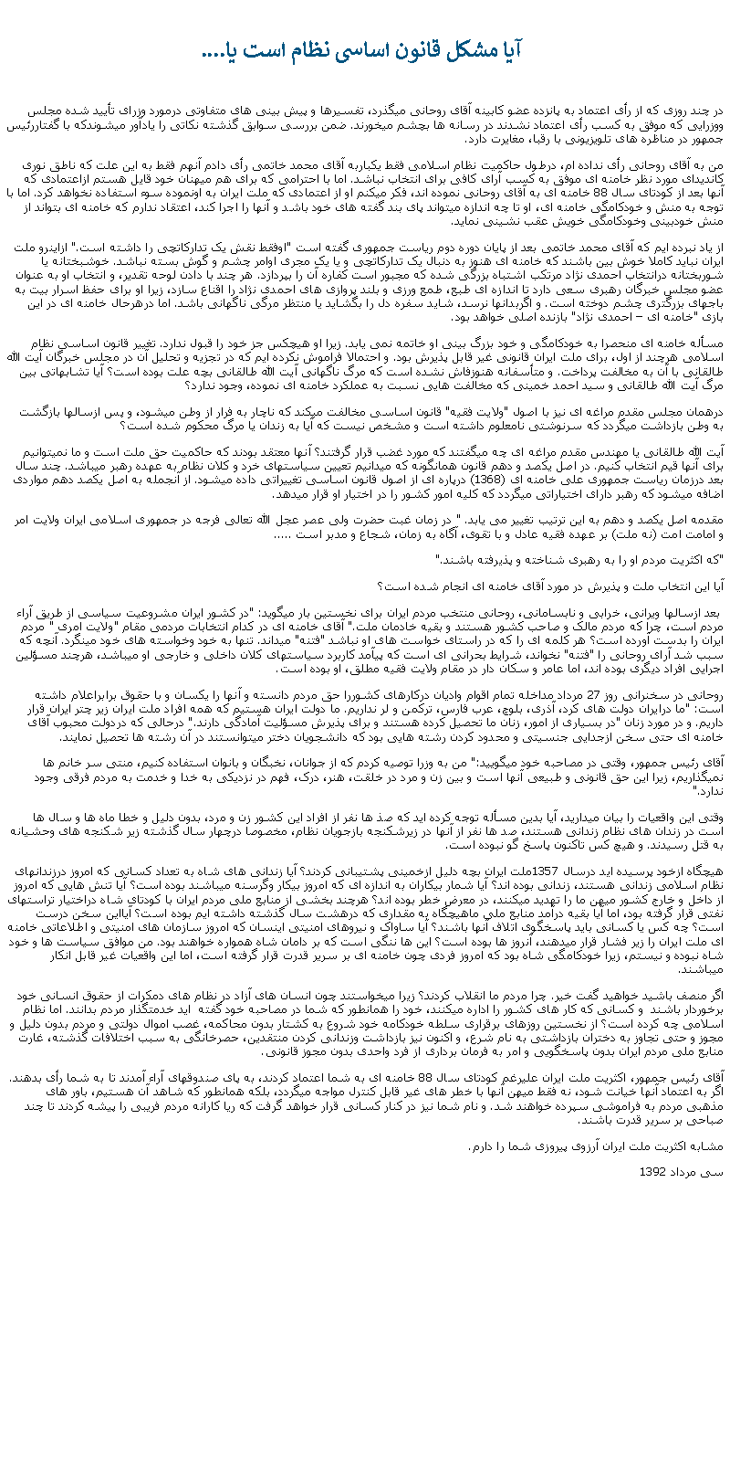 Text Box:  آيا مشکل قانون اساسی نظام است يا....در چند روزی که از رأی اعتماد به پانزده عضو کابينه آقای روحانی ميگذرد، تفسيرها و پيش بينی های متفاوتی درمورد وزرای تأييد شده مجلس ووزرايی که موفق به کسب رأی اعتماد نشدند در رسانه ها بچشم ميخورند. ضمن بررسی سوابق گذشته نکاتی را يادآور ميشوندکه با گفتاررئيس جمهور در مناظره های تلويزيونی با رقبا، مغايرت دارد.من به آقای روحانی رأی نداده ام، درطول حاکميت نظام اسلامی فقط يکباربه آقای محمد خاتمی رأی دادم آنهم فقط به اين علت که ناطق نوری کانديدای مورد نظر خامنه ای موفق به کسب آرای کافی برای انتخاب نباشد. اما با احترامی که برای هم ميهنان خود قايل هستم ازاعتمادی که آنها بعد از کودتای سال 88 خامنه ای به آقای روحانی نموده اند، فکر ميکنم او از اعتمادی که ملت ايران به اونموده سوء استفاده نخواهد کرد. اما با توجه به منش و خودکامگی خامنه ای، او تا چه اندازه ميتواند پای بند گفته های خود باشد و آنها را اجرا کند، اعتقاد ندارم که خامنه ای بتواند از منش خودبينی وخودکامگی خويش عقب نشينی نمايد.از ياد نبرده ايم که آقای محمد خاتمی بعد از پايان دوره دوم رياست جمهوری گفته است "اوفقط نقش يک تدارکاتچی را داشته است." ازاينرو ملت ايران نبايد کاملا خوش بين باشند که خامنه ای هنوز به دنبال يک تدارکاتچی و يا يک مجری اوامر چشم و گوش بسته نباشد. خوشبختانه يا شوربختانه درانتخاب احمدی نژاد مرتکب اشتباه بزرگی شده که مجبور است کفاره آن را بپردازد. هر چند با دادن لوحه تقدير، و انتخاب او به عنوان عضو مجلس خبرگان رهبری سعی دارد تا اندازه ای طبع، طمع ورزی و بلند پروازی های احمدی نژاد را اقناع سازد، زيرا او برای حفظ اسرار بيت به باجهای بزرگتری چشم دوخته است. و اگربدانها نرسد، شايد سفره دل را بگشايد يا منتظر مرگی ناگهانی باشد. اما درهرحال خامنه ای در اين بازی "خامنه ای  احمدی نژاد" بازنده اصلی خواهد بود.مسأله خامنه ای منحصرا به خودکامگی و خود بزرگ بينی او خاتمه نمی يابد. زيرا او هيچکس جز خود را قبول ندارد. تغيير قانون اساسی نظام اسلامی هرچند از اول، برای ملت ايران قانونی غير قابل پذيرش بود. و احتمالا فراموش نکرده ايم که در تجزيه و تحليل آن در مجلس خبرگان آيت الله طالقانی با آن به مخالفت پرداخت. و متأسفانه هنوزفاش نشده است که مرگ ناگهانی آيت الله طالقانی بچه علت بوده است؟ آيا تشابهاتی بين مرگ آيت الله طالقانی و سيد احمد خمينی که مخالفت هايی نسبت به عملکرد خامنه ای نموده، وجود ندارد؟درهمان مجلس مقدم مراغه ای نيز با اصول "ولايت فقيه" قانون اساسی مخالفت ميکند که ناچار به فرار از وطن ميشود، و پس ازسالها بازگشت به وطن بازداشت ميگردد که سرنوشتی نامعلوم داشته است و مشخص نيست که آيا به زندان يا مرگ محکوم شده است؟آيت الله طالقانی يا مهندس مقدم مراغه ای چه ميگفتند که مورد غضب قرار گرفتند؟ آنها معتقد بودند که حاکميت حق ملت است و ما نميتوانيم برای آنها قيم انتخاب کنيم. در اصل يکصد و دهم قانون همانگونه که ميدانيم تعيين سياستهای خرد و کلان نظام به عهده رهبر ميباشد. چند سال بعد درزمان رياست جمهوری علی خامنه ای (1368) درپاره ای از اصول قانون اساسی تغييراتی داده ميشود. از آنجمله به اصل يکصد دهم مواردی اضافه ميشود که رهبر دارای اختياراتی ميگردد که کليه امور کشور را در اختيار او قرار ميدهد.مقدمه اصل يکصد و دهم به اين ترتيب تغيير می يابد. " در زمان غبت حضرت ولی عصر عجل الله تعالی فرجه در جمهوری اسلامی ايران ولايت امر و امامت امت (نه ملت) بر عهده فقيه عادل و با تقوی، آگاه به زمان، شجاع و مدبر است ..... "که اکثريت مردم او را به رهبری شناخته و پذيرفته باشند."آيا اين انتخاب ملت و پذيرش در مورد آقای خامنه ای انجام شده است؟ بعد ازسالها ويرانی، خرابی و نابسامانی، روحانی منتخب مردم ايران برای نخستين بار ميگويد: "در کشور ايران مشروعيت سياسی از طريق آراء مردم است، چرا که مردم مالک و صاحب کشور هستند و بقيه خادمان ملت." آقای خامنه ای در کدام انتخابات مردمی مقام "ولايت امری " مردم ايران را بدست آورده است؟ هر کلمه ای را که در راستای خواست های او نباشد "فتنه" ميداند. تنها به خود وخواسته های خود مينگرد. آنچه که سبب شد آرای روحانی را "فتنه" نخواند، شرايط بحرانی ای است که پيآمد کاربرد سياستهای کلان داخلی و خارجی او ميباشد، هرچند مسؤلين اجرايی افراد ديگری بوده اند، اما عامر و سکان دار در مقام ولايت فقيه مطلق، او بوده است.روحانی در سخنرانی روز 27 مرداد مداخله تمام اقوام واديان درکارهای کشوررا حق مردم دانسته و آنها را يکسان و با حقوق برابراعلام داشته است: "ما درايران دولت های کرد، آذری، بلوچ، عرب فارس، ترکمن و لر نداريم. ما دولت ايران هستيم که همه افراد ملت ايران زير چتر ايران قرار داريم. و در مورد زنان "در بسياری از امور، زنان ما تحصيل کرده هستند و برای پذيرش مسؤليت آمادگی دارند." درحالی که دردولت محبوب آقای خامنه ای حتی سخن ازجدايی جنسيتی و محدود کردن رشته هايی بود که دانشجويان دختر ميتوانستند در آن رشته ها تحصيل نمايند.  آقای رئيس جمهور، وقتی در مصاحبه خود ميگوييد:" من به وزرا توصيه کردم که از جوانان، نخبگان و بانوان استفاده کنيم، منتی سر خانم ها نميگذاريم، زيرا اين حق قانونی و طبيعی آنها است و بين زن و مرد در خلقت، هنر، درک، فهم در نزديکی به خدا و خدمت به مردم فرقی وجود ندارد." وقتی اين واقعيات را بيان ميداريد، آيا بدين مسأله توجه کرده ايد که صذ ها نفر از افراد اين کشور زن و مرد، بدون دليل و خطا ماه ها و سال ها است در زندان های نظام زندانی هستند، صد ها نفر از آنها در زيرشکنجه بازجويان نظام، مخصوصا درچهار سال گذشته زير شکنجه های وحشيانه به قتل رسيدند. و هيچ کس تاکنون پاسخ گو نبوده است. هيچگاه ازخود پرسيده ايد درسال 1357ملت ايران بچه دليل ازخمينی پشتيبانی کردند؟ آيا زندانی های شاه به تعداد کسانی که امروز درزندانهای نظام اسلامی زندانی هستند، زندانی بوده اند؟ آيا شمار بیکاران به اندازه ای که امروز بيکار وگرسنه ميباشند بوده است؟ آيا تنش هايی که امروز از داخل و خارج کشور ميهن ما را تهديد ميکنند، در معرض خطر بوده اند؟ هرچند بخشی از منابع ملی مردم ايران با کودتای شاه دراختيار تراستهای نفتی قرار گرفته بود، اما آيا بقيه درآمد منابع ملی ماهيچگاه به مقداری که درهشت سال گذشته داشته ايم بوده است؟ آيااين سخن درست است؟ چه کس يا کسانی بايد پاسخگوی اتلاف آنها باشند؟ آيا ساواک و نيروهای امنيتی اينسان که امروز سازمان های امنيتی و اطلاعاتی خامنه ای ملت ايران را زير فشار قرار ميدهند، آنروز ها بوده است؟ اين ها ننگی است که بر دامان شاه همواره خواهند بود. من موافق سياست ها و خود شاه نبوده و نيستم، زيرا خودکامگی شاه بود که امروز فردی چون خامنه ای بر سرير قدرت قرار گرفته است، اما اين واقعيات غير قابل انکار ميباشند. اگر منصف باشيد خواهيد گفت خير. چرا مردم ما انقلاب کردند؟ زيرا ميخواستند چون انسان های آزاد در نظام های دمکرات از حقوق انسانی خود برخوردار باشند  و کسانی که کار های کشور را اداره ميکنند، خود را همانطور که شما در مصاحبه خود گفته  ايد خدمتگذار مردم بدانند. اما نظام اسلامی چه کرده است؟ از نخستين روزهای برقراری سلطه خودکامه خود شروع به کشتار بدون محاکمه، غصب اموال دولتی و مردم بدون دليل و مجوز و حتی تجاوز به دختران بازداشتی به نام شرع، و اکنون نيز بازداشت وزندانی کردن منتقدين، حصرخانگی به سبب اختلافات گذشته، غارت منابع ملی مردم ايران بدون پاسخگويی و امر به فرمان برداری از فرد واحدی بدون مجوز قانونی.آقای رئيس جمهور، اکثريت ملت ايران عليرغم کودتای سال 88 خامنه ای به شما اعتماد کردند، به پای صندوقهای آراء آمدند تا به شما رأی بدهند. اگر به اعتماد آنها خيانت شود، نه فقط ميهن آنها با خطر های غير قابل کنترل مواجه ميگردد، بلکه همانطور که شاهد آن هستيم، باور های مذهبی مردم به فراموشی سپرده خواهند شد. و نام شما نيز در کنار کسانی قرار خواهد گرفت که ريا کارانه مردم فريبی را پيشه کردند تا چند صباحی بر سرير قدرت باشند.مشابه اکثريت ملت ايران آرزوی پيروزی شما را دارم.سی مرداد 1392